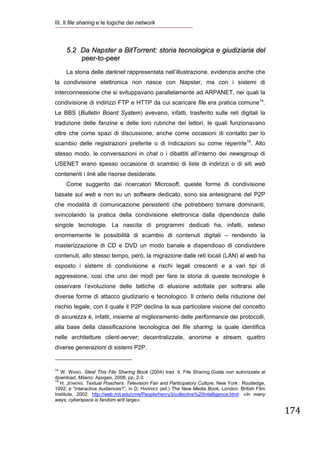 III. Il file sharing e le logiche dei network
 


        5.2 Da Napster a BitTorrent: storia tecnologica e giudiziaria del
            peer-to-peer
        La storia delle darknet rappresentata nell’illustrazione, evidenzia anche che
la condivisione elettronica non nasce con Napster, ma con i sistemi di
interconnessione che si sviluppavano parallelamente ad ARPANET, nei quali la
condivisione di indirizzi FTP e HTTP da cui scaricare file era pratica comune14.
Le BBS (Bulletin Board System) avevano, infatti, trasferito sulle reti digitali la
tradizione delle fanzine e delle loro rubriche dei lettori, le quali funzionavano
oltre che come spazi di discussione, anche come occasioni di contatto per lo
scambio delle registrazioni preferite o di indicazioni su come reperirle15. Allo
stesso modo, le conversazioni in chat o i dibattiti all’interno dei newsgroup di
USENET erano spesso occasione di scambio di liste di indirizzi o di siti web
contenenti i link alle risorse desiderate.
        Come suggerito dai ricercatori Microsoft, queste forme di condivisione
basate sul web e non su un software dedicato, sono sia antesignane del P2P
che modalità di comunicazione persistenti che potrebbero tornare dominanti,
svincolando la pratica della condivisione elettronica dalla dipendenza dalle
singole tecnologie. La nascita di programmi dedicati ha, infatti, esteso
enormemente le possibilità di scambio di contenuti digitali – rendendo la
masterizzazione di CD e DVD un modo banale e dispendioso di condividere
contenuti, allo stesso tempo, però, la migrazione dalle reti locali (LAN) al web ha
esposto i sistemi di condivisione a rischi legali crescenti e a vari tipi di
aggressione, così che uno dei modi per fare la storia di queste tecnologie è
osservare l’evoluzione delle tattiche di elusione adottate per sottrarsi alle
diverse forme di attacco giudiziario e tecnologico. Il criterio della riduzione del
rischio legale, con il quale il P2P declina la sua particolare visione del concetto
di sicurezza è, infatti, insieme al miglioramento delle performance dei protocolli,
alla base della classificazione tecnologica del file sharing, la quale identifica
nelle architetture client-server; decentralizzate, anonime e stream, quattro
diverse generazioni di sistemi P2P.
                                                            
14
   W. WANG. Steal This File Sharing Book (2004) trad. it. File Sharing.Guida non autorizzata al
download, Milano: Apogeo, 2008, pp. 2-3.
15
   H. JENKINS. Textual Poachers: Television Fan and Participatory Culture, New York : Routledge,
1992; e “Interactive Audiences?”, in D. HARRIES (ed.) The New Media Book, London: British Film
Institute, 2002; http://web.mit.edu/cms/People/henry3/collective%20intelligence.html: «In many
ways, cyberspace is fandom writ large».

                                                                                                   174
 
 