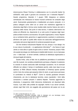 III. Il file sharing e le logiche dei network
 


diciannovenne Shawn Fanning in collaborazione con la comunità hacker Ire
wOOwOO, nella quale il giovane era conosciuto con il nickname Napster18.
Questo programma, rilasciato il 1 giugno 1999, disegnava un sistema
centralizzato che indicizzava le risorse musicali contenute nei computer degli
utenti. Scaricandolo gratuitamente e installandolo sul proprio computer, ci si
poteva collegare come client ad un server che manteneva aggiornate le
directories degli Mp3 e forniva come risultato delle ricerche l’elenco dei nodi in
possesso della risorsa. Dal punto di vista tecnico, il sistema client-server era
veloce ed efficiente ma, disponendo di un solo punto di ingresso degli input,
poteva andare incontro a sovraccarico. Da quello organizzativo, invece, Napster
era un ambiente ibrido, gerarchico in aggiornamento e paritario in condivisione,
all’interno del quale la qualità delle risorse era assicurata dall’aggiornamento
automatico del server degli elenchi di contenuti posseduti dai pari.
        Ciò che rendeva rivoluzionario Napster non era, dunque, il suo design, ma
la sua natura di protocollo – vs applicazione informatica19 - che faceva di ogni
utente un nodo attivo in grado di agire come un server. Viceversa, proprio il fatto
che questa tecnologia non distribuisse la totalità delle funzioni, ma ne riservasse
una – il data base - al server centrale, costituiva la debolezza organizzativa e
(dunque) legale del sistema.
        Questo limite, unito al fatto che la piattaforma permetteva di condividere
solo file musicali, non avrebbe probabilmente permesso a Napster di sostenere
la crescita di accessi assicurata dalle tecnologie successive, ma le eventuali
difficoltà non ebbero il tempo di manifestarsi perché, sette mesi dopo la sua
apertura, la RIAA (Record Industry Association of America) sporse querela
contro il sito che contava già sessanta milioni di utenti, ai quali aveva permesso
di condividere tre miliardi di Mp320. Come la vicenda giudiziaria dimostrò
chiaramente, più che le debolezze tecniche, erano soprattutto i limiti della
concezione a rendere precario il sistema Napster. Tenendo aggiornate le
directories, il programma infatti interveniva direttamente nel download della
musica, il più delle volte protetta da copyright, mentre il suo server centrale,
ubicato negli Stati Uniti, era soggetto alla giurisdizione del paese con la più

                                                            
18
   L. NERI. La baia dei pirati, op. cit., p. 23.
19
    Un’applicazione informatica permette, infatti di interagire con una tecnologia, senza
necessariamente diventare un nodo attivo in grado di modificarla.
20
   T. WU. “When the Code Isn’t Law”, cit., p. 131.

                                                                                            176
 
 