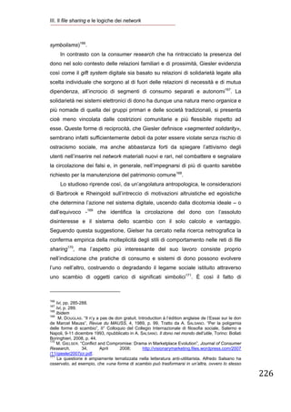 III. Il file sharing e le logiche dei network
 


symbolisms)166.
        In contrasto con la consumer research che ha rintracciato la presenza del
dono nel solo contesto delle relazioni familiari e di prossimità, Giesler evidenzia
così come il gift system digitale sia basato su relazioni di solidarietà legate alla
scelta individuale che sorgono al di fuori delle relazioni di necessità e di mutua
dipendenza, all’incrocio di segmenti di consumo separati e autonomi167. La
solidarietà nei sistemi elettronici di dono ha dunque una natura meno organica e
più nomade di quella dei gruppi primari e delle società tradizionali, si presenta
cioè meno vincolata dalle costrizioni comunitarie e più flessibile rispetto ad
esse. Queste forme di reciprocità, che Giesler definisce «segmented solidarity»,
sembrano infatti sufficientemente deboli da poter essere violate senza rischio di
ostracismo sociale, ma anche abbastanza forti da spiegare l’attivismo degli
utenti nell’inserire nel network materiali nuovi e rari, nel combattere e segnalare
la circolazione dei falsi e, in generale, nell’impegnarsi di più di quanto sarebbe
richiesto per la manutenzione del patrimonio comune168.
        Lo studioso riprende così, da un’angolatura antropologica, le considerazioni
di Barbrook e Rheingold sull’intreccio di motivazioni altruistiche ed egoistiche
che determina l’azione nel sistema digitale, uscendo dalla dicotomia ideale – o
dall’equivoco -169 che identifica la circolazione del dono con l’assoluto
disinteresse e il sistema dello scambio con il solo calcolo e vantaggio.
Seguendo questa suggestione, Gielser ha cercato nella ricerca netnografica la
conferma empirica della molteplicità degli stili di comportamento nelle reti di file
sharing170, ma l’aspetto più interessante del suo lavoro consiste proprio
nell’indicazione che pratiche di consumo e sistemi di dono possono evolvere
l’uno nell’altro, costruendo o degradando il legame sociale istituito attraverso
uno scambio di oggetti carico di significati simbolici171. È così il fatto di

                                                            
166
    Ivi, pp. 285-288.
167
    Ivi, p. 289.
168
    Ibidem
169
     M. DOUGLAS. “Il n’y a pas de don gratuit. Introduction à l’édition anglaise de l’Essai sur le don
de Marcel Mauss”, Revue du MAUSS, 4, 1989, p. 99. Tratto da A. SALSANO. “Per la poligamia
delle forme di scambio”, II° Colloquio del Collegio Internazionale di filosofia sociale, Salerno e
Napoli, 9-11 dicembre 1993, ripubblicato in A. SALSANO. Il dono nel mondo dell’utile, Torino: Bollati
Boringhieri, 2008, p. 44.
170
    M. GIELSER. “Conflict and Compromise: Drama in Marketplace Evolution”, Journal of Consumer
Research,         34,      April    2008;        http://visionarymarketing.files.wordpress.com/2007
/11/giesler2007jcr.pdf.
171
     La questione è ampiamente tematizzata nella letteratura anti-utilitarista. Alfredo Salsano ha
osservato, ad esempio, che «una forma di scambio può trasformarsi in un’altra, ovvero lo stesso

                                                                                                         226
 
 