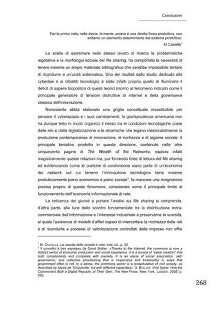 Conclusioni
 


             Per la prima volta nella storia, la mente umana è una diretta forza produttiva, non
                                     soltanto un elemento determinante del sistema produttivo.
                                                                                                      M.Castells1

        La scelta di esaminare nello stesso lavoro di ricerca le problematiche
regolative e la morfologia sociale del file sharing, ha comportato la necessità di
tenere insieme un ampio materiale bibliografico che sarebbe impossibile tentare
di ricondurre a un’unità sistematica. Uno dei risultati dello studio dedicato alla
cyberlaw e ai dibattiti tecnologici è stato infatti proprio quello di illuminare il
deficit di sapere biopolitico di questi teorici intorno al fenomeno indicato come il
principale generatore di tensioni distruttive di internet e della governance
classica dell’innovazione.
        Nonostante abbia elaborato una griglia concettuale insostituibile per
pensare il cyberspazio e i suoi cambiamenti, la giurisprudenza americana non
ha dunque letto in modo organico il nesso tra le condizioni tecnologiche poste
dalle reti e dalla digitalizzazione e le dinamiche che legano inestricabilmente la
produzione contemporanea di innovazione, di ricchezza e di legame sociale. Il
principale tentativo prodotto in questa direzione, contenuto nelle oltre
cinquecento                 pagine             di      The     Wealth   of   the     Networks,    esplora   infatti
magistralmente queste relazioni ma, pur fornendo linee di lettura del file sharing
ed evidenziando come le pratiche di condivisione siano parte di un’economia
dei       network              sul       cui        terreno     l’innovazione       tecnologica   tiene   insieme
                                                                                2
produttivamente piano economico e piano sociale , fa mancare una ricognizione
precisa proprio di questo fenomeno, considerato come il principale limite al
funzionamento dell’economia informazionale di rete.
        La reticenza dei giuristi a portare l’analisi sul file sharing si comprende,
d’altra parte, alla luce dello scontro fondamentale tra la distribuzione extra-
commerciale dell’informazione e l’interesse industriale a preservarne la scarsità,
al quale l’esistenza di modelli d’affari capaci di intercettare la ricchezza delle reti
e di ricondurla a processi di valorizzazione controllati dalle imprese non offre
                                                            
1
 M. CASTELLS. La nascita della società in rete, trad. cit., p. 33.
2
  Il concetto è ben espresso da David Bollier: «Thanks to the Internet, the commons is now a
distinct sector of economic production and social experience. It is a source of “value creation” that
both complements and competes with markets. It is an arena of social association, self-
governance, and collective provisioning that is responsive and trustworthy in ways that
government often is not. In a sense, the commons sector is a recapitulation of civil society, as
described by Alexis de Tocqueville, but with different capacities». D. BOLLIER. Viral Spiral. How the
Commoners Built a Digital Republic of Their Own, The New Press: New York, London, 2008, p.
295.

                                                                                                                      268
 
 