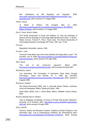 Bibliografia



           their   Implications    for    Net    Neutrality  and     Copyright”,   2008;
           www.tribler.org/trac/raw-attachment/wiki/PiratesSamaritans/pirates_and_
           samaritans.pdf, ultimo accesso il 21 maggio 2009.
       PEDRO, Franco.
           “A      Nation    of    Pirates”,     The    Escapist,  May     12,    2009;
           http://www.escapistmagazine.com/articles/view/issues/issue_201/6059-A-
           Nation-of-Pirates, ultimo accesso il 14 maggio 2009.
       PINCH, Trevor, BIJKER, Weibe.
           “The Social Construction of Facts and Artifacts: Or, How the Sociology of
           Science and the Sociology of Technology Might Benefit Each Other”, in BIJKER,
           Weibe, HUGHES, THOMAS P., PINCH, Trevor (eds). The Social Construction of
           Technological Systems, Cambridge: MIT Press, 1997, (pp. 17-50).
       PLATONE.
           Repubblica, Roma-Bari: Laterza, 1983.
       PLUNKETT, John.
           “Financial Times editor says most news websites will charge within a year”, The
           Guardian, July 16, 2009; http://www.guardian.co.uk/media/2009/jul/16/financial-
           times-lionel-barber, ultimo accesso il 22 luglio 2009.
       REED, David.
           “The      end     of    the   end-to-end       argument”,    March      2000;
           http://reed.com/papers/endofendtoend.html, ultimo accesso 29 aprile 2007.
       REIDENBERG, Joel R.
           “Lex Informatica: The Formulation of Information Policy Rules Through
           Technology”, Texas Law Review, 76, 3, 1998, (pp. 553-584);
           http://www.reidenberg.home.sprynet.com/lex_informatica.pdf, ultimo accesso il
           2 agosto 2008.
       RHEINGOLD, Howard.
           The Virtual Community (1993), trad. it. Comunità virtuali. Parlare, incontrare,
           vivere nel ciberspazio, Milano: Sperling & Kupfer, 1994.
           Smart Mobs (2002), trad. it. Smart Mobs, Milano: Raffaello Cortina Editore,
           2003.
       ROGERS, Michael, BHATTI, Saleem.
           “How to Disappear Completely: A Survey of Private Peer-to-Peer Networks”,
           University of St Andrews, 2007; http://www.cs.ucl.ac.uk/staff/m.rogers/space-
           2007.pdf, ultimo accesso il 9 luglio 2009.
       ROSE, Carol M.
           “Romans, Roads, and Romantic Creators: Traditions of Public Property in The
           Information Age”, Law & Contemporary Problems, 69, Winter/Spring 2003;
           http://papers.ssrn.com/sol3/papers.cfm?abstract_id=293142, ultimo accesso


295 
        
 
