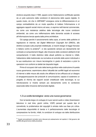 I. Eccezione digitale e cyberlaw
       


      struttura acquisita dopo il 1995, appare come l’elaborazione conflittuale operata
      da un polo autonomo delle condizioni di eteronomia dello spazio digitale. In
      questo modo, ciò che in ARPANET emergeva come la differenziazione di un
      campo contraddistinto da un modo specifico di trattare l’informazione e di
      aggregare rapporti sociali intorno ad esso, si esprime nell’internet commerciale,
      sia come una resistenza adattiva delle tecnologie alle nuove condizioni
      ambientali, sia come una riaffermazione della domanda sociale di accesso
      all’informazione tenuta aperta dalle prime architetture.
              Ciò spiega perché il sanzionamento della copia, al centro delle politiche di
      regolazione di internet, dal Digital Millennium Copyright Act (DMCA), alle
      direttive europee sulla proprietà intellettuale, ai recenti disegni di legge francese
      e italiano contro la pirateria51, si stia spostando sempre più decisamente dal
      contrasto ai comportamenti illegali, alla rimozione delle condizioni abilitanti di tali
      comportamenti. Il tratto distintivo delle attuali politiche su internet è, infatti,
      l’abbandono della tradizionale via normativa al controllo delle azioni individuali e
      la sua sostituzione con misure tecnologiche in grado di escludere a priori le
      operazioni non conformi ai dettati dei dispositivi legali.
              Prima di occuparci del ruolo della teoria giuridica nella costruzione di questa
      nuova governance, esaminiamo allora l’attualità dei conflitti legali ed economici
      di internet e delle misure allo studio che affidano la loro efficacia ad un disegno
      di reingegnerizzazione dei protocolli di comunicazione, capace di sostenere un
      progetto di riforma dei rapporti sociali cristallizzati nelle tecnologie, la cui
      ristrutturazione si mostra sempre più decisamente come la condizione
      essenziale della rimozione dell’anomalia digitale.




              1.2 La svolta tecnologica: verso una nuova governance
              Con la banda larga e lo sviluppo di nuovi servizi audio e video (trasmissioni
      televisive in real time, giochi online, VOIP) pensati per questo tipo di
      connettività, la problematica del copyright è entrata nella sua fase più critica.
      L’aumentata disponibilità di banda e il perfezionamento delle tecnologie di
      compressione ha fornito, infatti, le condizioni di sviluppo sia della distribuzione
                                                                  
      51
        Questi provvedimenti normativi sono discussi più estesamente nel capitolo 4. Dal governo dei
      conflitti alla governance delle procedure.

33 

       
 