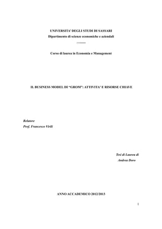 UNIVERSITA’ DEGLI STUDI DI SASSARI 
Dipartimento di scienze economiche e aziendali 
…....... 
Corso di laurea in Economia e Management 
IL BUSINESS MODEL DI “GROM”: ATTIVITA' E RISORSE CHIAVE 
Relatore 
Prof. Francesco Virili 
Tesi di Laurea di 
Andrea Doro 
ANNO ACCADEMICO 2012/2013 
1 
 