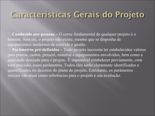 • Conduzido por pessoas – O cerne fundamental de qualquer projeto é o
homem. Sem ele, o projeto não existe, mesmo que se disponha de
equipamentos modernos de controle e gestão.
• Parâmetros pré-definidos – Todo projeto necessita ter estabelecidos valores
para prazos, custos, pessoal, material e equipamentos envolvidos, bem como a
qualidade desejada para o projeto. É impossível estabelecer previamente, com
total precisão, esses parâmetros. Todos eles serão claramente identificados e
quantificados no decorrer do plano do projeto. Entretanto, os parâmetros
iniciais vão atuar como referências para o projeto e sua avaliação.
 