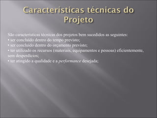 São características técnicas dos projetos bem sucedidos as seguintes:
• ser concluído dentro do tempo previsto;
• ser concluído dentro do orçamento previsto;
• ter utilizado os recursos (materiais, equipamentos e pessoas) eficientemente,
sem desperdícios;
• ter atingido a qualidade e a performance desejada;
 