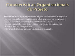 São características organizacionais dos projetos bem sucedidos as seguintes:
• ter sido concluído com o mínimo possível de alterações em seu escopo;
• ter sido aceito sem restrições pelo contratante ou cliente;
• ter sido empreendido sem que ocorresse interrupção ou prejuízo nas
atividades normais da organização;
• não ter modificado ou agredido a cultura da organização.
 