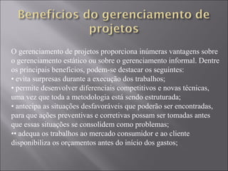 O gerenciamento de projetos proporciona inúmeras vantagens sobre
o gerenciamento estático ou sobre o gerenciamento informal. Dentre
os principais benefícios, podem-se destacar os seguintes:
• evita surpresas durante a execução dos trabalhos;
• permite desenvolver diferenciais competitivos e novas técnicas,
uma vez que toda a metodologia está sendo estruturada;
• antecipa as situações desfavoráveis que poderão ser encontradas,
para que ações preventivas e corretivas possam ser tomadas antes
que essas situações se consolidem como problemas;
•• adequa os trabalhos ao mercado consumidor e ao cliente
disponibiliza os orçamentos antes do início dos gastos;
 