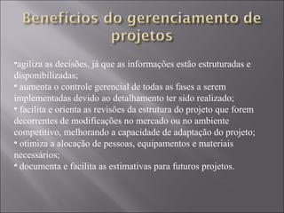 •agiliza as decisões, já que as informações estão estruturadas e
disponibilizadas;
• aumenta o controle gerencial de todas as fases a serem
implementadas devido ao detalhamento ter sido realizado;
• facilita e orienta as revisões da estrutura do projeto que forem
decorrentes de modificações no mercado ou no ambiente
competitivo, melhorando a capacidade de adaptação do projeto;
• otimiza a alocação de pessoas, equipamentos e materiais
necessários;
• documenta e facilita as estimativas para futuros projetos.
 