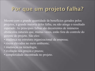 Mesmo com a grande quantidade de benefícios gerados pelos
projetos, a grande maioria deles falha, ou não atinge o resultado
esperado. As principais falhas são decorrentes de inúmeros
obstáculos naturais que, muitas vezes, estão fora do controle do
gerente do projeto. São eles:
• mudança na estrutura organizacional da empresa;
• riscos elevados no meio ambiente;
• mudanças na tecnologia;
• evolução nos preços e prazos;
• complexidade encontrada no projeto.
 