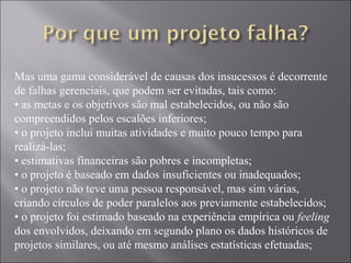 Mas uma gama considerável de causas dos insucessos é decorrente
de falhas gerenciais, que podem ser evitadas, tais como:
• as metas e os objetivos são mal estabelecidos, ou não são
compreendidos pelos escalões inferiores;
• o projeto inclui muitas atividades e muito pouco tempo para
realizá-las;
• estimativas financeiras são pobres e incompletas;
• o projeto é baseado em dados insuficientes ou inadequados;
• o projeto não teve uma pessoa responsável, mas sim várias,
criando círculos de poder paralelos aos previamente estabelecidos;
• o projeto foi estimado baseado na experiência empírica ou feeling
dos envolvidos, deixando em segundo plano os dados históricos de
projetos similares, ou até mesmo análises estatísticas efetuadas;
 
