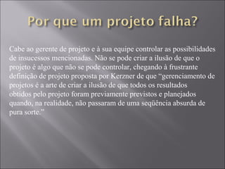 Cabe ao gerente de projeto e à sua equipe controlar as possibilidades
de insucessos mencionadas. Não se pode criar a ilusão de que o
projeto é algo que não se pode controlar, chegando à frustrante
definição de projeto proposta por Kerzner de que “gerenciamento de
projetos é a arte de criar a ilusão de que todos os resultados
obtidos pelo projeto foram previamente previstos e planejados
quando, na realidade, não passaram de uma seqüência absurda de
pura sorte.”
 