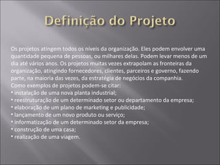Os projetos atingem todos os níveis da organização. Eles podem envolver uma
quantidade pequena de pessoas, ou milhares delas. Podem levar menos de um
dia até vários anos. Os projetos muitas vezes extrapolam as fronteiras da
organização, atingindo fornecedores, clientes, parceiros e governo, fazendo
parte, na maioria das vezes, da estratégia de negócios da companhia.
Como exemplos de projetos podem-se citar:
• instalação de uma nova planta industrial;
• reestruturação de um determinado setor ou departamento da empresa;
• elaboração de um plano de marketing e publicidade;
• lançamento de um novo produto ou serviço;
• informatização de um determinado setor da empresa;
• construção de uma casa;
• realização de uma viagem.
 
