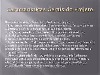 Diversas características dos projetos são descritas a seguir.
• Empreendimento não repetitivo – É um evento que não faz parte da rotina
da empresa. É algo novo para as pessoas que o irão realizar.
• Seqüência clara e lógica de eventos – O projeto é caracterizado por
atividades encadeadas logicamente de modo a permitir que, durante a
execução, o acompanhamento e o controle sejam precisos.
• Início, meio e fim – Todo projeto respeita um determinado ciclo de vida, isto
é, tem uma característica temporal. Muitas vezes o término de um projeto
coincide com o início de outro. Porém, um projeto que não tem término não é
um projeto, é rotina.
• Objetivo claro e definido – Ao se iniciar um projeto, é de fundamental
importância que se saiba claramente onde se quer chegar com ele. Se não se
sabe onde se quer chegar, qualquer caminho parecerá poder atendê-lo, e a
possibilidade de fracasso torna-se muito mais elevada.
 