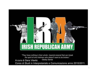 THE IRA. Irish RepublicanArmy.




 A cura di Sara Viterbi.
 Corso di Studi in Interpretariato e Comunicazione anno 2010/2011.
                                                                     1
 