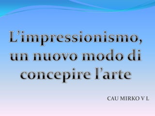 L’impressionismo,  un nuovo modo di  concepire l’arte  CAU MIRKO V L 