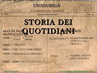 Thursday, March 24, 2011 Est. 1869 Price  6d STORIA DEI QUOTIDIANI Member of the Asscoiated Press .  Aenean commodo ligula eget dolor. Aenean. Aenean commodo ligula eget dolor. Aenhswse. Cejhciebce fcdcdcd. ILLUSTRATED  DAILY  NEWSPAPER Silvia Antognazza  Università degli Studi dell'Insubria-Como UNINSUBRIA ALCUNE DATE SIGNIFICATIVE: 1830  STATI UNITI PENNY PRESS 1833  “ THE SUN” 1851  THE “NEW YORK TIMES” 1859  TIPOLOGIA INTERVISTA 1830 - 1840  PRECISAZIONI: STATI UNITI STAMPA POPOLARE ATTENTA ALLA CRONACA ITALIA STAMPA  LEGATA  ALLA  POLITICA DA 65 A 138 TESTATE 