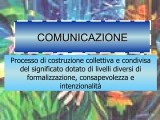 COMUNICAZIONE Processo di costruzione collettiva e condivisa del significato dotato di livelli diversi di formalizzazione, consapevolezza e intenzionalità 