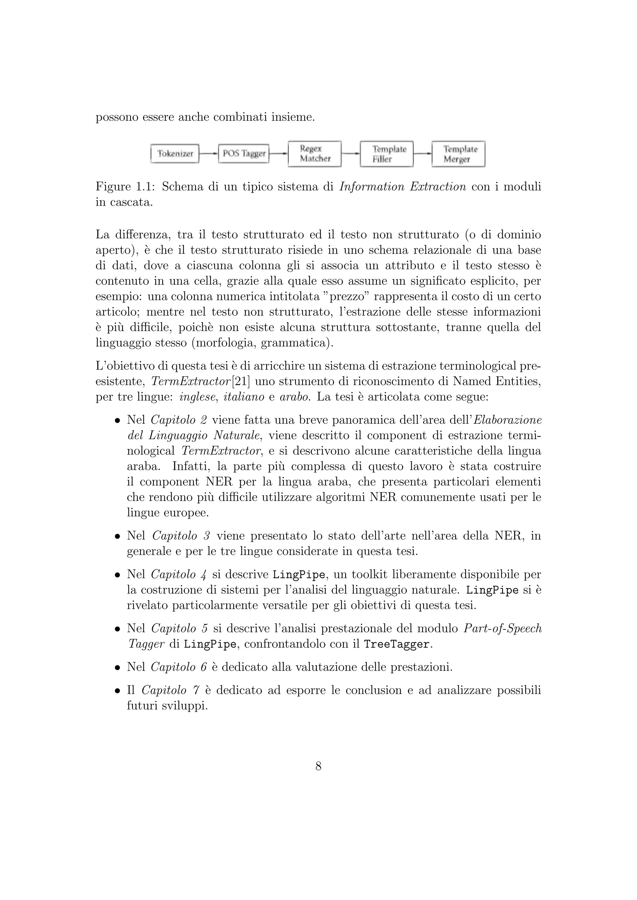 possono essere anche combinati insieme.
Figure 1.1: Schema di un tipico sistema di Information Extraction con i moduli
in cascata.
La diﬀerenza, tra il testo strutturato ed il testo non strutturato (o di dominio
aperto), `e che il testo strutturato risiede in uno schema relazionale di una base
di dati, dove a ciascuna colonna gli si associa un attributo e il testo stesso `e
contenuto in una cella, grazie alla quale esso assume un signiﬁcato esplicito, per
esempio: una colonna numerica intitolata ”prezzo” rappresenta il costo di un certo
articolo; mentre nel testo non strutturato, l’estrazione delle stesse informazioni
`e pi`u diﬃcile, poich`e non esiste alcuna struttura sottostante, tranne quella del
linguaggio stesso (morfologia, grammatica).
L’obiettivo di questa tesi `e di arricchire un sistema di estrazione terminological pre-
esistente, TermExtractor[21] uno strumento di riconoscimento di Named Entities,
per tre lingue: inglese, italiano e arabo. La tesi `e articolata come segue:
• Nel Capitolo 2 viene fatta una breve panoramica dell’area dell’Elaborazione
del Linguaggio Naturale, viene descritto il component di estrazione termi-
nological TermExtractor, e si descrivono alcune caratteristiche della lingua
araba. Infatti, la parte pi`u complessa di questo lavoro `e stata costruire
il component NER per la lingua araba, che presenta particolari elementi
che rendono pi`u diﬃcile utilizzare algoritmi NER comunemente usati per le
lingue europee.
• Nel Capitolo 3 viene presentato lo stato dell’arte nell’area della NER, in
generale e per le tre lingue considerate in questa tesi.
• Nel Capitolo 4 si descrive LingPipe, un toolkit liberamente disponibile per
la costruzione di sistemi per l’analisi del linguaggio naturale. LingPipe si `e
rivelato particolarmente versatile per gli obiettivi di questa tesi.
• Nel Capitolo 5 si descrive l’analisi prestazionale del modulo Part-of-Speech
Tagger di LingPipe, confrontandolo con il TreeTagger.
• Nel Capitolo 6 `e dedicato alla valutazione delle prestazioni.
• Il Capitolo 7 `e dedicato ad esporre le conclusion e ad analizzare possibili
futuri sviluppi.
8
 