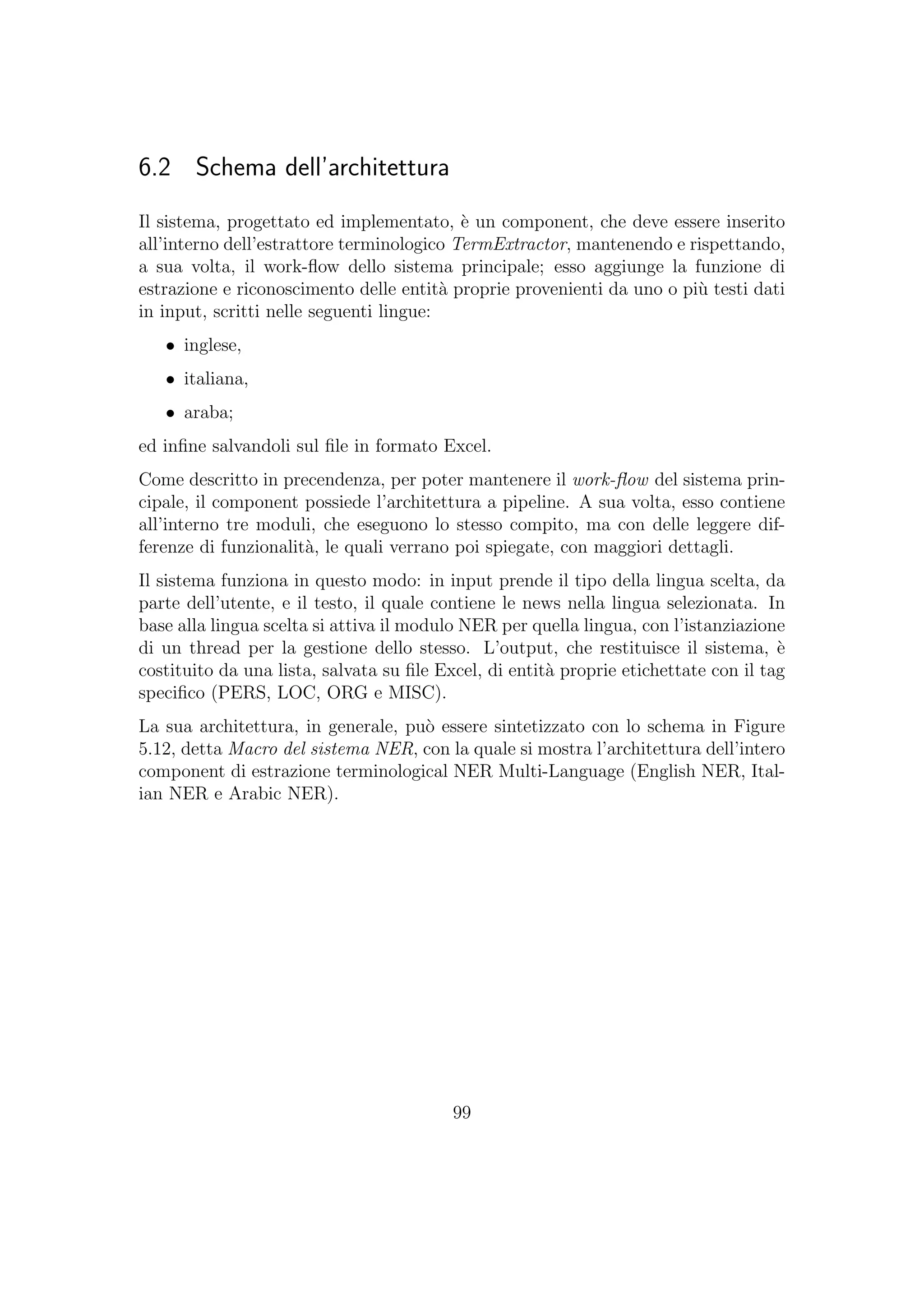 6.2 Schema dell’architettura
Il sistema, progettato ed implementato, `e un component, che deve essere inserito
all’interno dell’estrattore terminologico TermExtractor, mantenendo e rispettando,
a sua volta, il work-ﬂow dello sistema principale; esso aggiunge la funzione di
estrazione e riconoscimento delle entit`a proprie provenienti da uno o pi`u testi dati
in input, scritti nelle seguenti lingue:
• inglese,
• italiana,
• araba;
ed inﬁne salvandoli sul ﬁle in formato Excel.
Come descritto in precendenza, per poter mantenere il work-ﬂow del sistema prin-
cipale, il component possiede l’architettura a pipeline. A sua volta, esso contiene
all’interno tre moduli, che eseguono lo stesso compito, ma con delle leggere dif-
ferenze di funzionalit`a, le quali verrano poi spiegate, con maggiori dettagli.
Il sistema funziona in questo modo: in input prende il tipo della lingua scelta, da
parte dell’utente, e il testo, il quale contiene le news nella lingua selezionata. In
base alla lingua scelta si attiva il modulo NER per quella lingua, con l’istanziazione
di un thread per la gestione dello stesso. L’output, che restituisce il sistema, `e
costituito da una lista, salvata su ﬁle Excel, di entit`a proprie etichettate con il tag
speciﬁco (PERS, LOC, ORG e MISC).
La sua architettura, in generale, pu`o essere sintetizzato con lo schema in Figure
5.12, detta Macro del sistema NER, con la quale si mostra l’architettura dell’intero
component di estrazione terminological NER Multi-Language (English NER, Ital-
ian NER e Arabic NER).
99
 