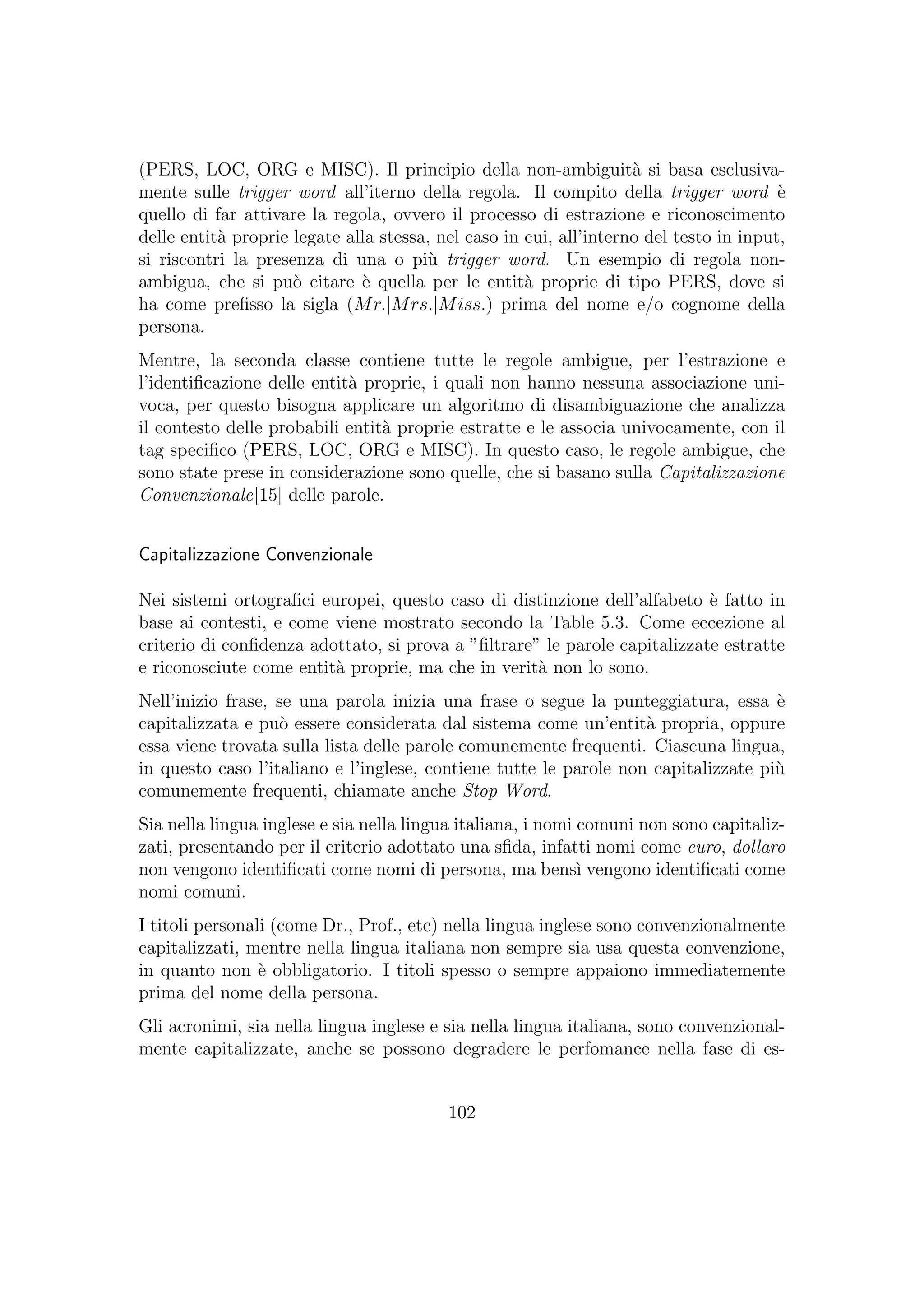 (PERS, LOC, ORG e MISC). Il principio della non-ambiguit`a si basa esclusiva-
mente sulle trigger word all’iterno della regola. Il compito della trigger word `e
quello di far attivare la regola, ovvero il processo di estrazione e riconoscimento
delle entit`a proprie legate alla stessa, nel caso in cui, all’interno del testo in input,
si riscontri la presenza di una o pi`u trigger word. Un esempio di regola non-
ambigua, che si pu`o citare `e quella per le entit`a proprie di tipo PERS, dove si
ha come preﬁsso la sigla (Mr.|Mrs.|Miss.) prima del nome e/o cognome della
persona.
Mentre, la seconda classe contiene tutte le regole ambigue, per l’estrazione e
l’identiﬁcazione delle entit`a proprie, i quali non hanno nessuna associazione uni-
voca, per questo bisogna applicare un algoritmo di disambiguazione che analizza
il contesto delle probabili entit`a proprie estratte e le associa univocamente, con il
tag speciﬁco (PERS, LOC, ORG e MISC). In questo caso, le regole ambigue, che
sono state prese in considerazione sono quelle, che si basano sulla Capitalizzazione
Convenzionale[15] delle parole.
Capitalizzazione Convenzionale
Nei sistemi ortograﬁci europei, questo caso di distinzione dell’alfabeto `e fatto in
base ai contesti, e come viene mostrato secondo la Table 5.3. Come eccezione al
criterio di conﬁdenza adottato, si prova a ”ﬁltrare” le parole capitalizzate estratte
e riconosciute come entit`a proprie, ma che in verit`a non lo sono.
Nell’inizio frase, se una parola inizia una frase o segue la punteggiatura, essa `e
capitalizzata e pu`o essere considerata dal sistema come un’entit`a propria, oppure
essa viene trovata sulla lista delle parole comunemente frequenti. Ciascuna lingua,
in questo caso l’italiano e l’inglese, contiene tutte le parole non capitalizzate pi`u
comunemente frequenti, chiamate anche Stop Word.
Sia nella lingua inglese e sia nella lingua italiana, i nomi comuni non sono capitaliz-
zati, presentando per il criterio adottato una sﬁda, infatti nomi come euro, dollaro
non vengono identiﬁcati come nomi di persona, ma bens`ı vengono identiﬁcati come
nomi comuni.
I titoli personali (come Dr., Prof., etc) nella lingua inglese sono convenzionalmente
capitalizzati, mentre nella lingua italiana non sempre sia usa questa convenzione,
in quanto non `e obbligatorio. I titoli spesso o sempre appaiono immediatemente
prima del nome della persona.
Gli acronimi, sia nella lingua inglese e sia nella lingua italiana, sono convenzional-
mente capitalizzate, anche se possono degradere le perfomance nella fase di es-
102
 