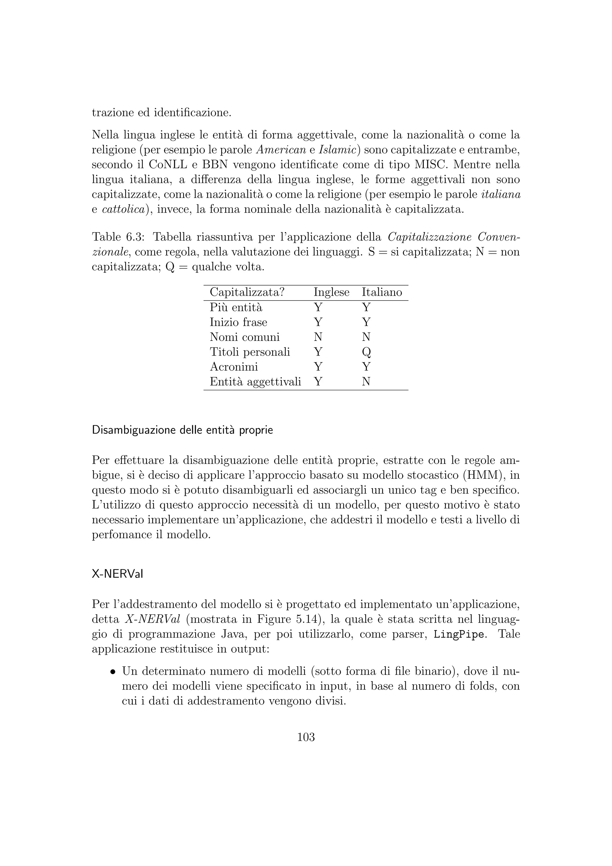 trazione ed identiﬁcazione.
Nella lingua inglese le entit`a di forma aggettivale, come la nazionalit`a o come la
religione (per esempio le parole American e Islamic) sono capitalizzate e entrambe,
secondo il CoNLL e BBN vengono identiﬁcate come di tipo MISC. Mentre nella
lingua italiana, a diﬀerenza della lingua inglese, le forme aggettivali non sono
capitalizzate, come la nazionalit`a o come la religione (per esempio le parole italiana
e cattolica), invece, la forma nominale della nazionalit`a `e capitalizzata.
Table 6.3: Tabella riassuntiva per l’applicazione della Capitalizzazione Conven-
zionale, come regola, nella valutazione dei linguaggi. S = si capitalizzata; N = non
capitalizzata; Q = qualche volta.
Capitalizzata? Inglese Italiano
Pi`u entit`a Y Y
Inizio frase Y Y
Nomi comuni N N
Titoli personali Y Q
Acronimi Y Y
Entit`a aggettivali Y N
Disambiguazione delle entit`a proprie
Per eﬀettuare la disambiguazione delle entit`a proprie, estratte con le regole am-
bigue, si `e deciso di applicare l’approccio basato su modello stocastico (HMM), in
questo modo si `e potuto disambiguarli ed associargli un unico tag e ben speciﬁco.
L’utilizzo di questo approccio necessit`a di un modello, per questo motivo `e stato
necessario implementare un’applicazione, che addestri il modello e testi a livello di
perfomance il modello.
X-NERVal
Per l’addestramento del modello si `e progettato ed implementato un’applicazione,
detta X-NERVal (mostrata in Figure 5.14), la quale `e stata scritta nel linguag-
gio di programmazione Java, per poi utilizzarlo, come parser, LingPipe. Tale
applicazione restituisce in output:
• Un determinato numero di modelli (sotto forma di ﬁle binario), dove il nu-
mero dei modelli viene speciﬁcato in input, in base al numero di folds, con
cui i dati di addestramento vengono divisi.
103
 