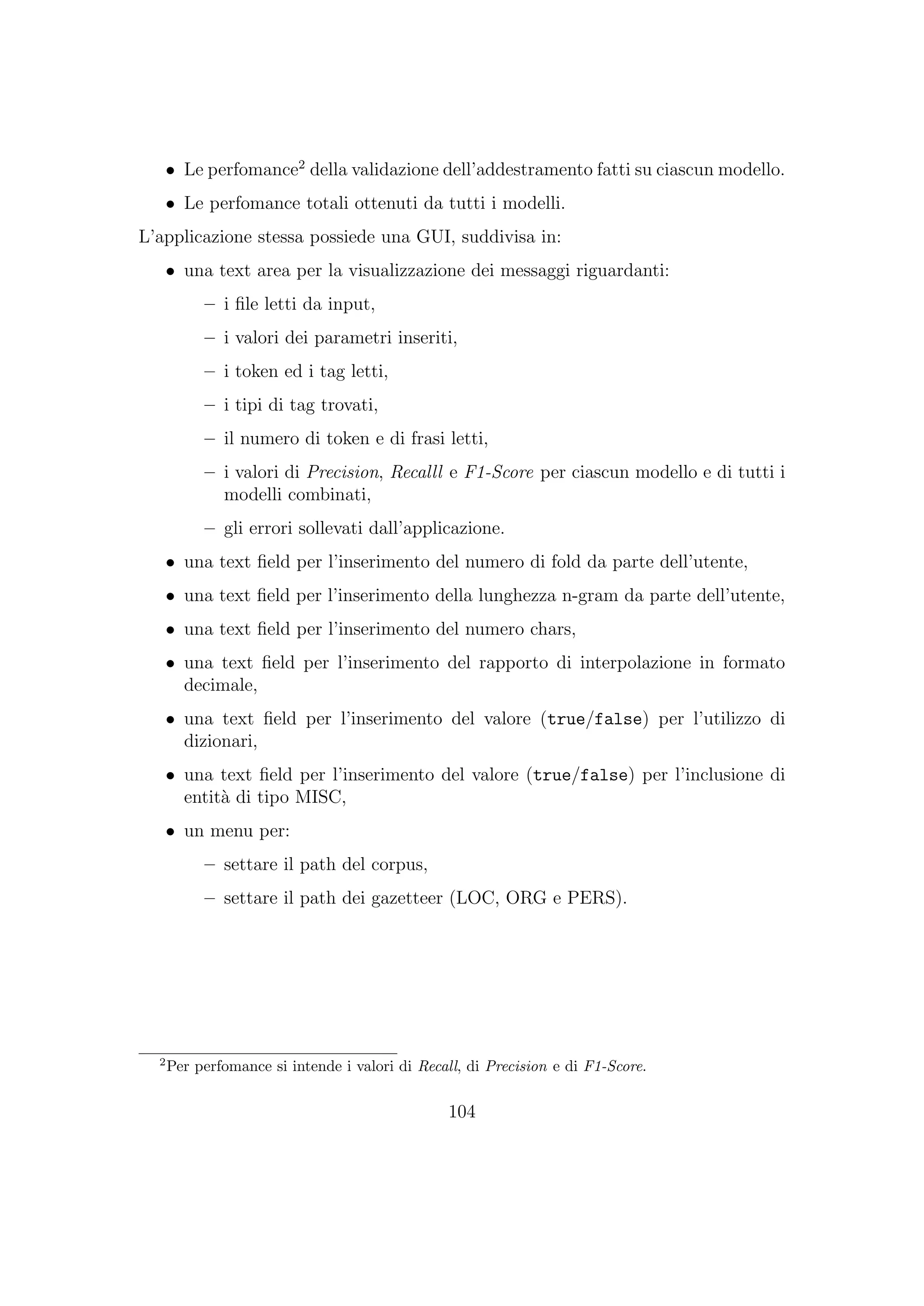 • Le perfomance2
della validazione dell’addestramento fatti su ciascun modello.
• Le perfomance totali ottenuti da tutti i modelli.
L’applicazione stessa possiede una GUI, suddivisa in:
• una text area per la visualizzazione dei messaggi riguardanti:
– i ﬁle letti da input,
– i valori dei parametri inseriti,
– i token ed i tag letti,
– i tipi di tag trovati,
– il numero di token e di frasi letti,
– i valori di Precision, Recalll e F1-Score per ciascun modello e di tutti i
modelli combinati,
– gli errori sollevati dall’applicazione.
• una text ﬁeld per l’inserimento del numero di fold da parte dell’utente,
• una text ﬁeld per l’inserimento della lunghezza n-gram da parte dell’utente,
• una text ﬁeld per l’inserimento del numero chars,
• una text ﬁeld per l’inserimento del rapporto di interpolazione in formato
decimale,
• una text ﬁeld per l’inserimento del valore (true/false) per l’utilizzo di
dizionari,
• una text ﬁeld per l’inserimento del valore (true/false) per l’inclusione di
entit`a di tipo MISC,
• un menu per:
– settare il path del corpus,
– settare il path dei gazetteer (LOC, ORG e PERS).
2
Per perfomance si intende i valori di Recall, di Precision e di F1-Score.
104
 