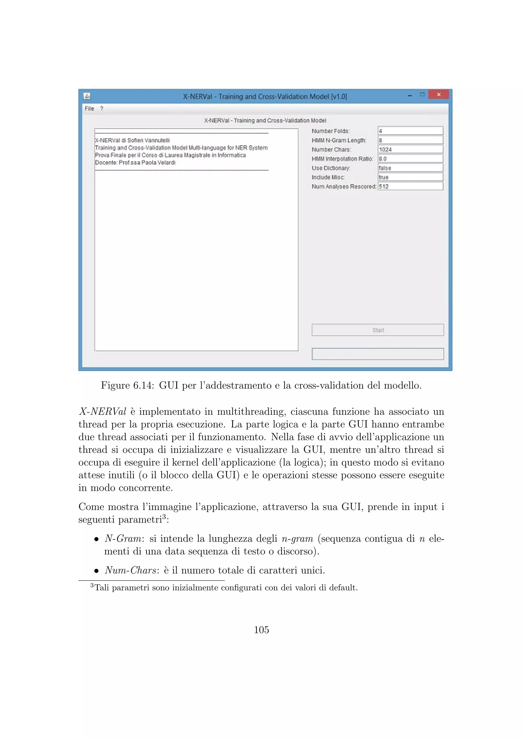 Figure 6.14: GUI per l’addestramento e la cross-validation del modello.
X-NERVal `e implementato in multithreading, ciascuna funzione ha associato un
thread per la propria esecuzione. La parte logica e la parte GUI hanno entrambe
due thread associati per il funzionamento. Nella fase di avvio dell’applicazione un
thread si occupa di inizializzare e visualizzare la GUI, mentre un’altro thread si
occupa di eseguire il kernel dell’applicazione (la logica); in questo modo si evitano
attese inutili (o il blocco della GUI) e le operazioni stesse possono essere eseguite
in modo concorrente.
Come mostra l’immagine l’applicazione, attraverso la sua GUI, prende in input i
seguenti parametri3
:
• N-Gram: si intende la lunghezza degli n-gram (sequenza contigua di n ele-
menti di una data sequenza di testo o discorso).
• Num-Chars: `e il numero totale di caratteri unici.
3
Tali parametri sono inizialmente conﬁgurati con dei valori di default.
105
 