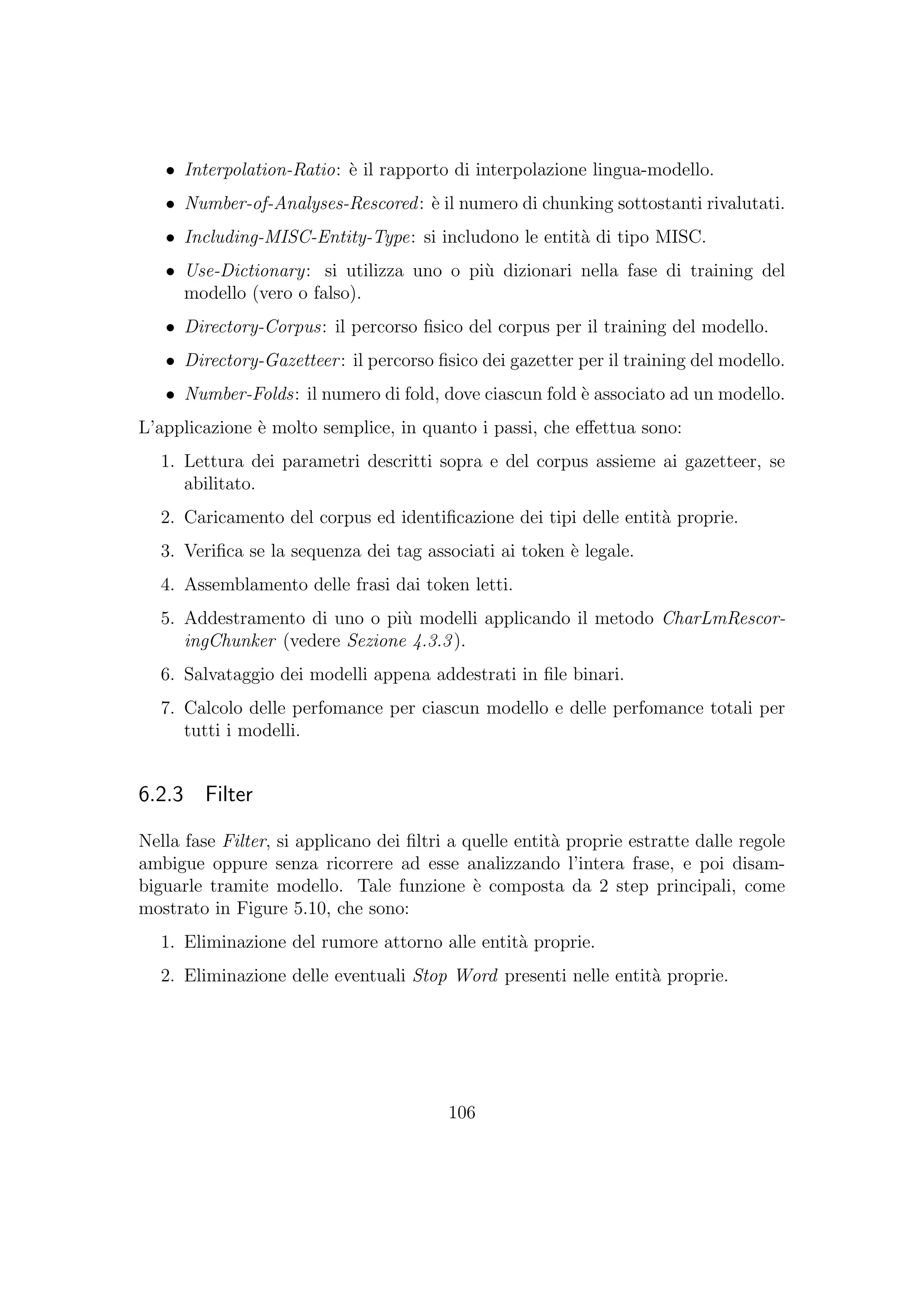 • Interpolation-Ratio: `e il rapporto di interpolazione lingua-modello.
• Number-of-Analyses-Rescored: `e il numero di chunking sottostanti rivalutati.
• Including-MISC-Entity-Type: si includono le entit`a di tipo MISC.
• Use-Dictionary: si utilizza uno o pi`u dizionari nella fase di training del
modello (vero o falso).
• Directory-Corpus: il percorso ﬁsico del corpus per il training del modello.
• Directory-Gazetteer: il percorso ﬁsico dei gazetter per il training del modello.
• Number-Folds: il numero di fold, dove ciascun fold `e associato ad un modello.
L’applicazione `e molto semplice, in quanto i passi, che eﬀettua sono:
1. Lettura dei parametri descritti sopra e del corpus assieme ai gazetteer, se
abilitato.
2. Caricamento del corpus ed identiﬁcazione dei tipi delle entit`a proprie.
3. Veriﬁca se la sequenza dei tag associati ai token `e legale.
4. Assemblamento delle frasi dai token letti.
5. Addestramento di uno o pi`u modelli applicando il metodo CharLmRescor-
ingChunker (vedere Sezione 4.3.3).
6. Salvataggio dei modelli appena addestrati in ﬁle binari.
7. Calcolo delle perfomance per ciascun modello e delle perfomance totali per
tutti i modelli.
6.2.3 Filter
Nella fase Filter, si applicano dei ﬁltri a quelle entit`a proprie estratte dalle regole
ambigue oppure senza ricorrere ad esse analizzando l’intera frase, e poi disam-
biguarle tramite modello. Tale funzione `e composta da 2 step principali, come
mostrato in Figure 5.10, che sono:
1. Eliminazione del rumore attorno alle entit`a proprie.
2. Eliminazione delle eventuali Stop Word presenti nelle entit`a proprie.
106
 