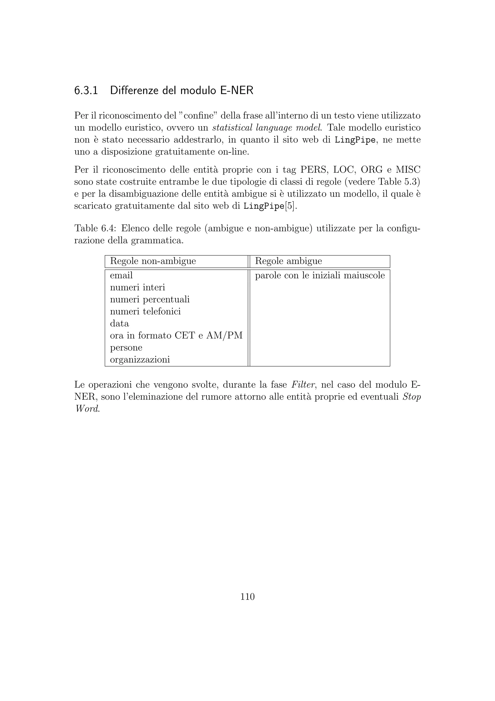 6.3.1 Diﬀerenze del modulo E-NER
Per il riconoscimento del ”conﬁne” della frase all’interno di un testo viene utilizzato
un modello euristico, ovvero un statistical language model. Tale modello euristico
non `e stato necessario addestrarlo, in quanto il sito web di LingPipe, ne mette
uno a disposizione gratuitamente on-line.
Per il riconoscimento delle entit`a proprie con i tag PERS, LOC, ORG e MISC
sono state costruite entrambe le due tipologie di classi di regole (vedere Table 5.3)
e per la disambiguazione delle entit`a ambigue si `e utilizzato un modello, il quale `e
scaricato gratuitamente dal sito web di LingPipe[5].
Table 6.4: Elenco delle regole (ambigue e non-ambigue) utilizzate per la conﬁgu-
razione della grammatica.
Regole non-ambigue Regole ambigue
email parole con le iniziali maiuscole
numeri interi
numeri percentuali
numeri telefonici
data
ora in formato CET e AM/PM
persone
organizzazioni
Le operazioni che vengono svolte, durante la fase Filter, nel caso del modulo E-
NER, sono l’eleminazione del rumore attorno alle entit`a proprie ed eventuali Stop
Word.
110
 