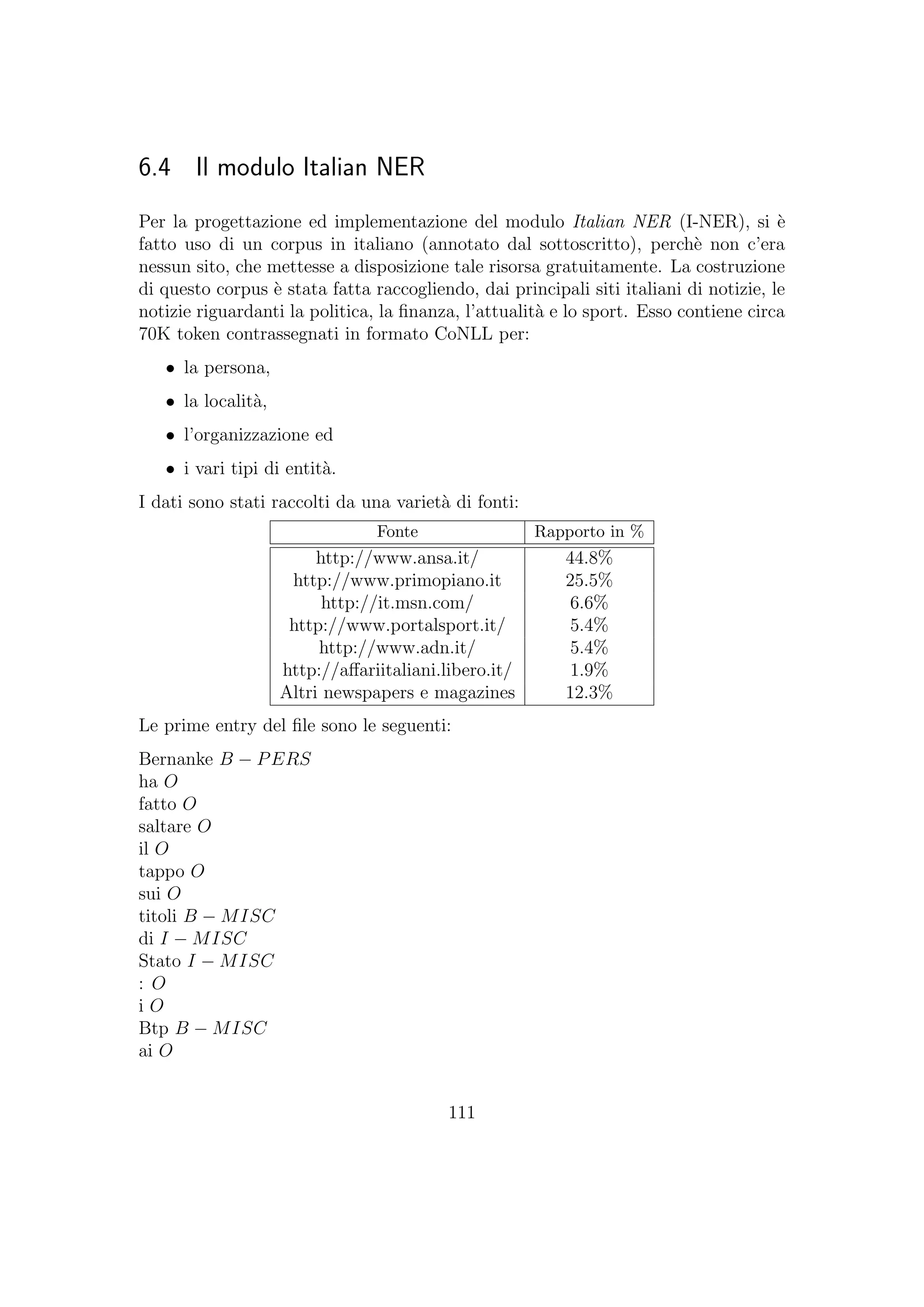 6.4 Il modulo Italian NER
Per la progettazione ed implementazione del modulo Italian NER (I-NER), si `e
fatto uso di un corpus in italiano (annotato dal sottoscritto), perch`e non c’era
nessun sito, che mettesse a disposizione tale risorsa gratuitamente. La costruzione
di questo corpus `e stata fatta raccogliendo, dai principali siti italiani di notizie, le
notizie riguardanti la politica, la ﬁnanza, l’attualit`a e lo sport. Esso contiene circa
70K token contrassegnati in formato CoNLL per:
• la persona,
• la localit`a,
• l’organizzazione ed
• i vari tipi di entit`a.
I dati sono stati raccolti da una variet`a di fonti:
Fonte Rapporto in %
http://www.ansa.it/ 44.8%
http://www.primopiano.it 25.5%
http://it.msn.com/ 6.6%
http://www.portalsport.it/ 5.4%
http://www.adn.it/ 5.4%
http://aﬀariitaliani.libero.it/ 1.9%
Altri newspapers e magazines 12.3%
Le prime entry del ﬁle sono le seguenti:
Bernanke B − PERS
ha O
fatto O
saltare O
il O
tappo O
sui O
titoli B − MISC
di I − MISC
Stato I − MISC
: O
i O
Btp B − MISC
ai O
111
 