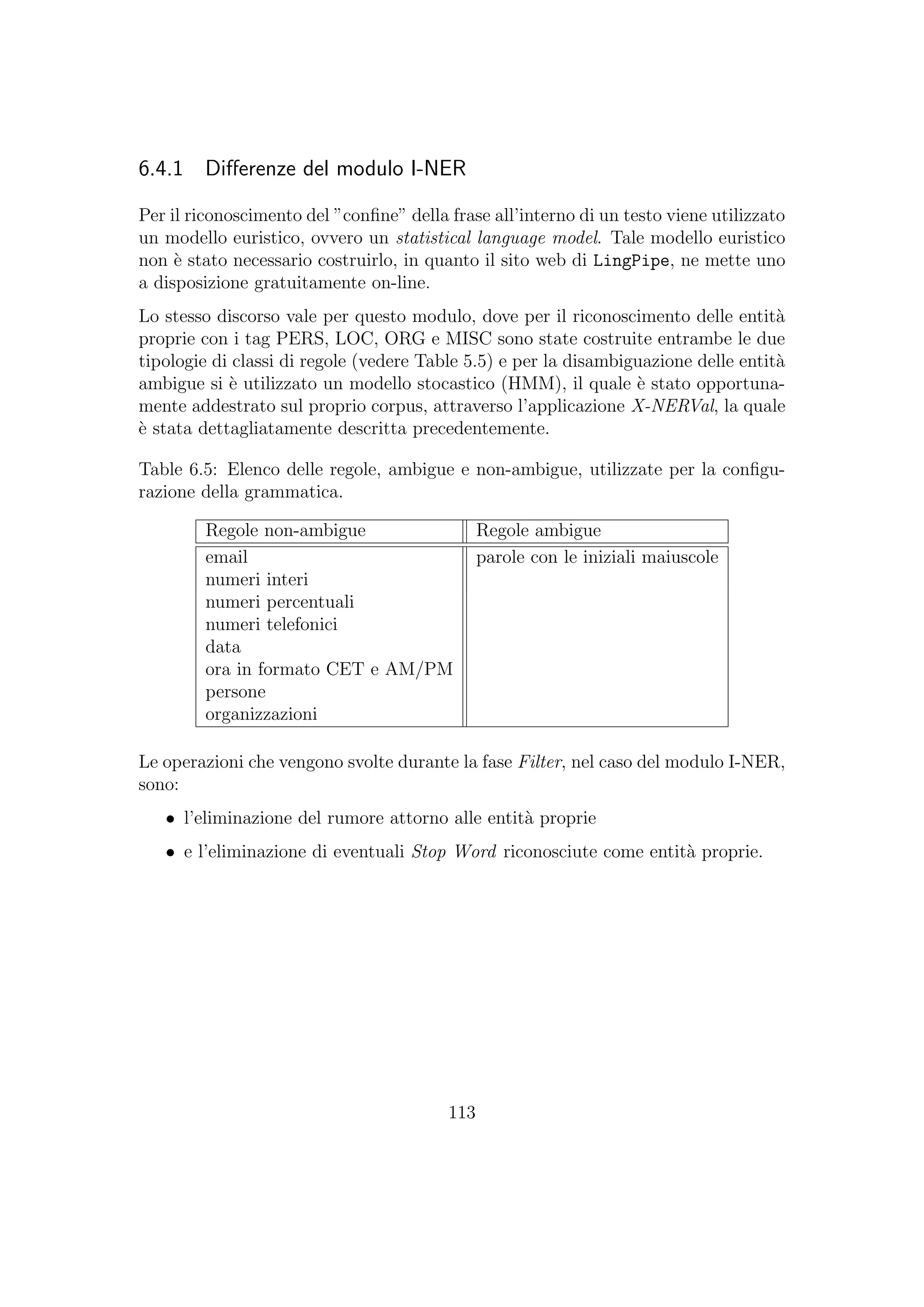 6.4.1 Diﬀerenze del modulo I-NER
Per il riconoscimento del ”conﬁne” della frase all’interno di un testo viene utilizzato
un modello euristico, ovvero un statistical language model. Tale modello euristico
non `e stato necessario costruirlo, in quanto il sito web di LingPipe, ne mette uno
a disposizione gratuitamente on-line.
Lo stesso discorso vale per questo modulo, dove per il riconoscimento delle entit`a
proprie con i tag PERS, LOC, ORG e MISC sono state costruite entrambe le due
tipologie di classi di regole (vedere Table 5.5) e per la disambiguazione delle entit`a
ambigue si `e utilizzato un modello stocastico (HMM), il quale `e stato opportuna-
mente addestrato sul proprio corpus, attraverso l’applicazione X-NERVal, la quale
`e stata dettagliatamente descritta precedentemente.
Table 6.5: Elenco delle regole, ambigue e non-ambigue, utilizzate per la conﬁgu-
razione della grammatica.
Regole non-ambigue Regole ambigue
email parole con le iniziali maiuscole
numeri interi
numeri percentuali
numeri telefonici
data
ora in formato CET e AM/PM
persone
organizzazioni
Le operazioni che vengono svolte durante la fase Filter, nel caso del modulo I-NER,
sono:
• l’eliminazione del rumore attorno alle entit`a proprie
• e l’eliminazione di eventuali Stop Word riconosciute come entit`a proprie.
113
 