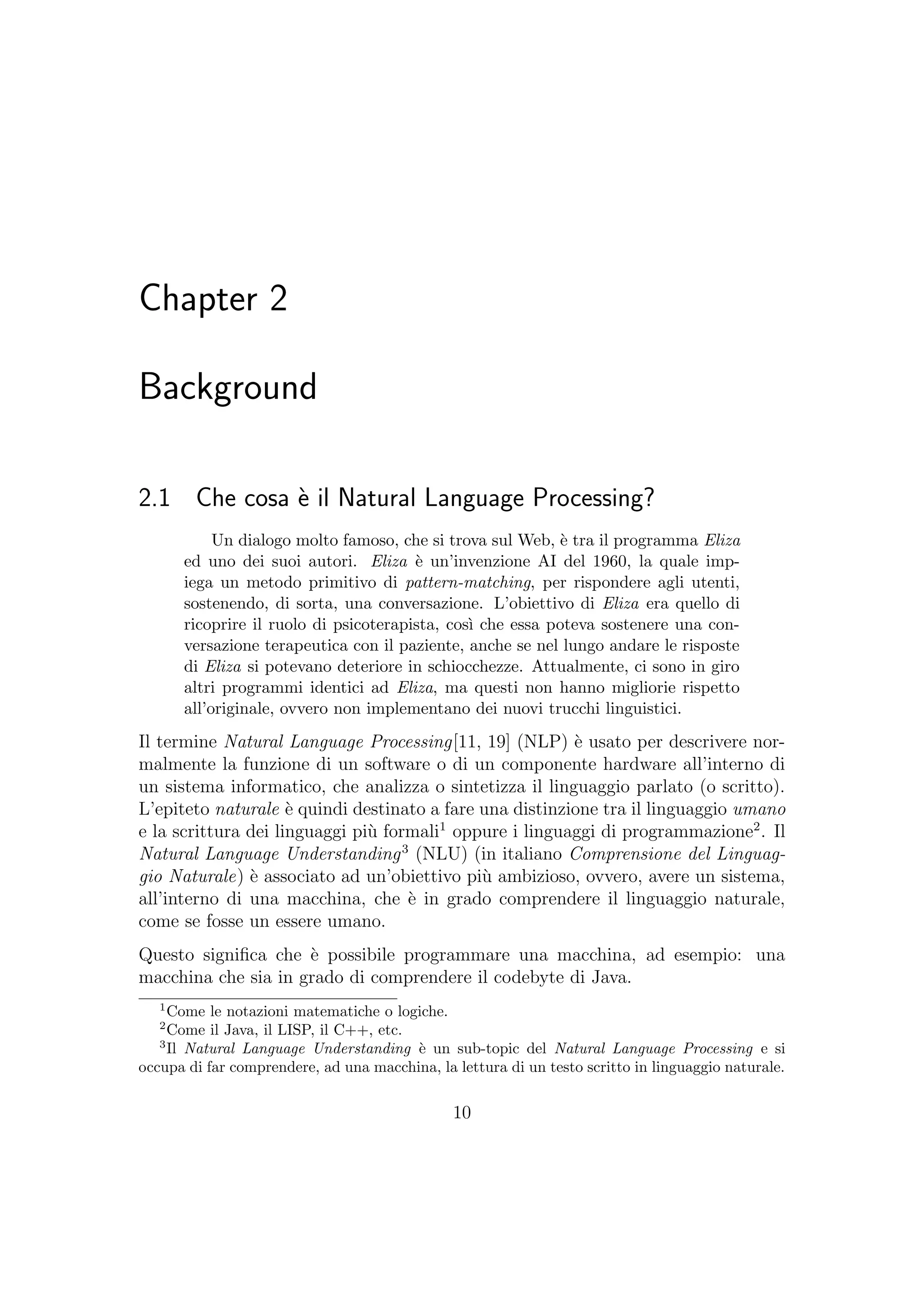 Chapter 2
Background
2.1 Che cosa `e il Natural Language Processing?
Un dialogo molto famoso, che si trova sul Web, `e tra il programma Eliza
ed uno dei suoi autori. Eliza `e un’invenzione AI del 1960, la quale imp-
iega un metodo primitivo di pattern-matching, per rispondere agli utenti,
sostenendo, di sorta, una conversazione. L’obiettivo di Eliza era quello di
ricoprire il ruolo di psicoterapista, cos`ı che essa poteva sostenere una con-
versazione terapeutica con il paziente, anche se nel lungo andare le risposte
di Eliza si potevano deteriore in schiocchezze. Attualmente, ci sono in giro
altri programmi identici ad Eliza, ma questi non hanno migliorie rispetto
all’originale, ovvero non implementano dei nuovi trucchi linguistici.
Il termine Natural Language Processing[11, 19] (NLP) `e usato per descrivere nor-
malmente la funzione di un software o di un componente hardware all’interno di
un sistema informatico, che analizza o sintetizza il linguaggio parlato (o scritto).
L’epiteto naturale `e quindi destinato a fare una distinzione tra il linguaggio umano
e la scrittura dei linguaggi pi`u formali1
oppure i linguaggi di programmazione2
. Il
Natural Language Understanding3
(NLU) (in italiano Comprensione del Linguag-
gio Naturale) `e associato ad un’obiettivo pi`u ambizioso, ovvero, avere un sistema,
all’interno di una macchina, che `e in grado comprendere il linguaggio naturale,
come se fosse un essere umano.
Questo signiﬁca che `e possibile programmare una macchina, ad esempio: una
macchina che sia in grado di comprendere il codebyte di Java.
1
Come le notazioni matematiche o logiche.
2
Come il Java, il LISP, il C++, etc.
3
Il Natural Language Understanding `e un sub-topic del Natural Language Processing e si
occupa di far comprendere, ad una macchina, la lettura di un testo scritto in linguaggio naturale.
10
 