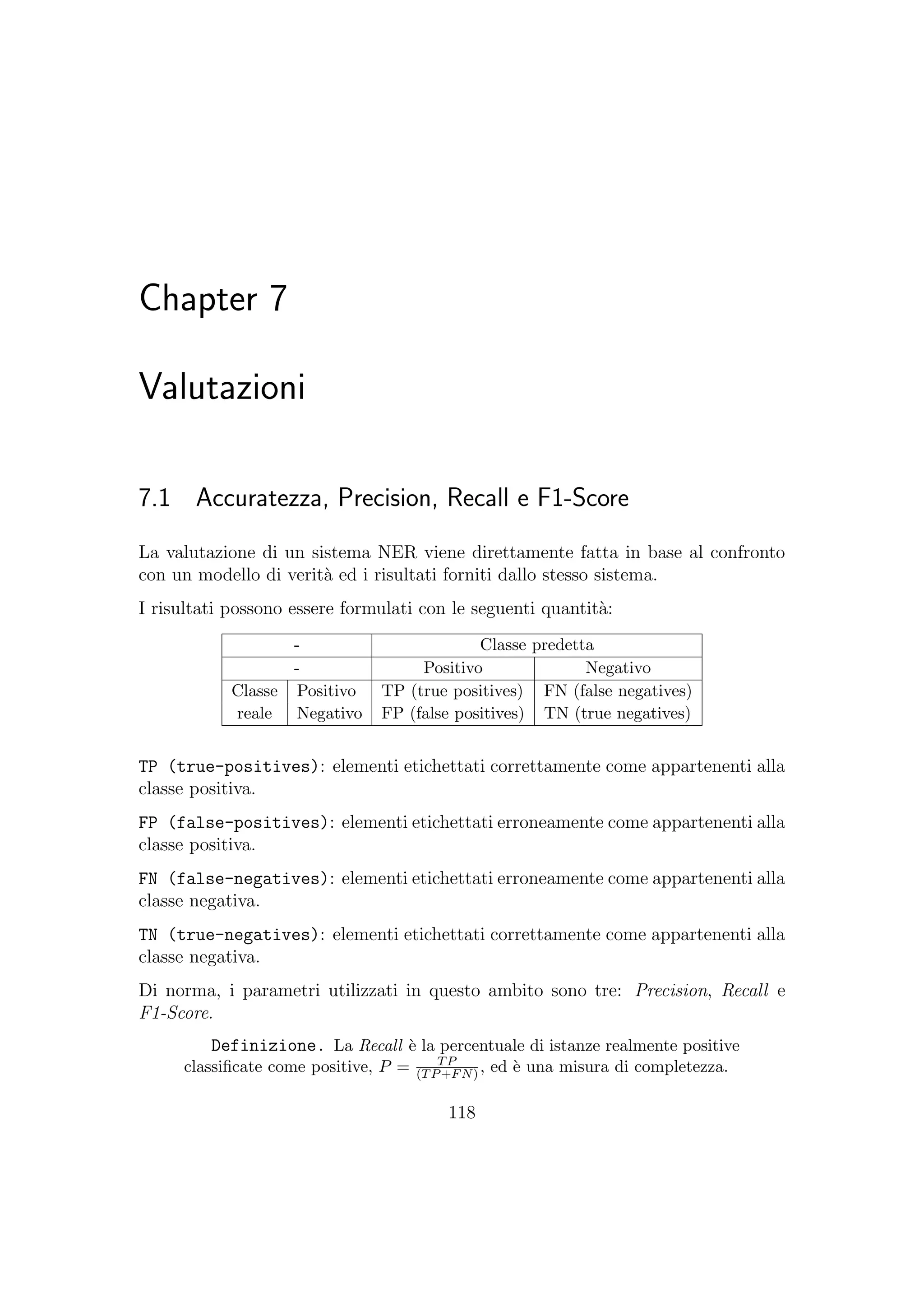 Chapter 7
Valutazioni
7.1 Accuratezza, Precision, Recall e F1-Score
La valutazione di un sistema NER viene direttamente fatta in base al confronto
con un modello di verit`a ed i risultati forniti dallo stesso sistema.
I risultati possono essere formulati con le seguenti quantit`a:
- Classe predetta
- Positivo Negativo
Classe Positivo TP (true positives) FN (false negatives)
reale Negativo FP (false positives) TN (true negatives)
TP (true-positives): elementi etichettati correttamente come appartenenti alla
classe positiva.
FP (false-positives): elementi etichettati erroneamente come appartenenti alla
classe positiva.
FN (false-negatives): elementi etichettati erroneamente come appartenenti alla
classe negativa.
TN (true-negatives): elementi etichettati correttamente come appartenenti alla
classe negativa.
Di norma, i parametri utilizzati in questo ambito sono tre: Precision, Recall e
F1-Score.
Definizione. La Recall `e la percentuale di istanze realmente positive
classiﬁcate come positive, P = TP
(TP+FN) , ed `e una misura di completezza.
118
 