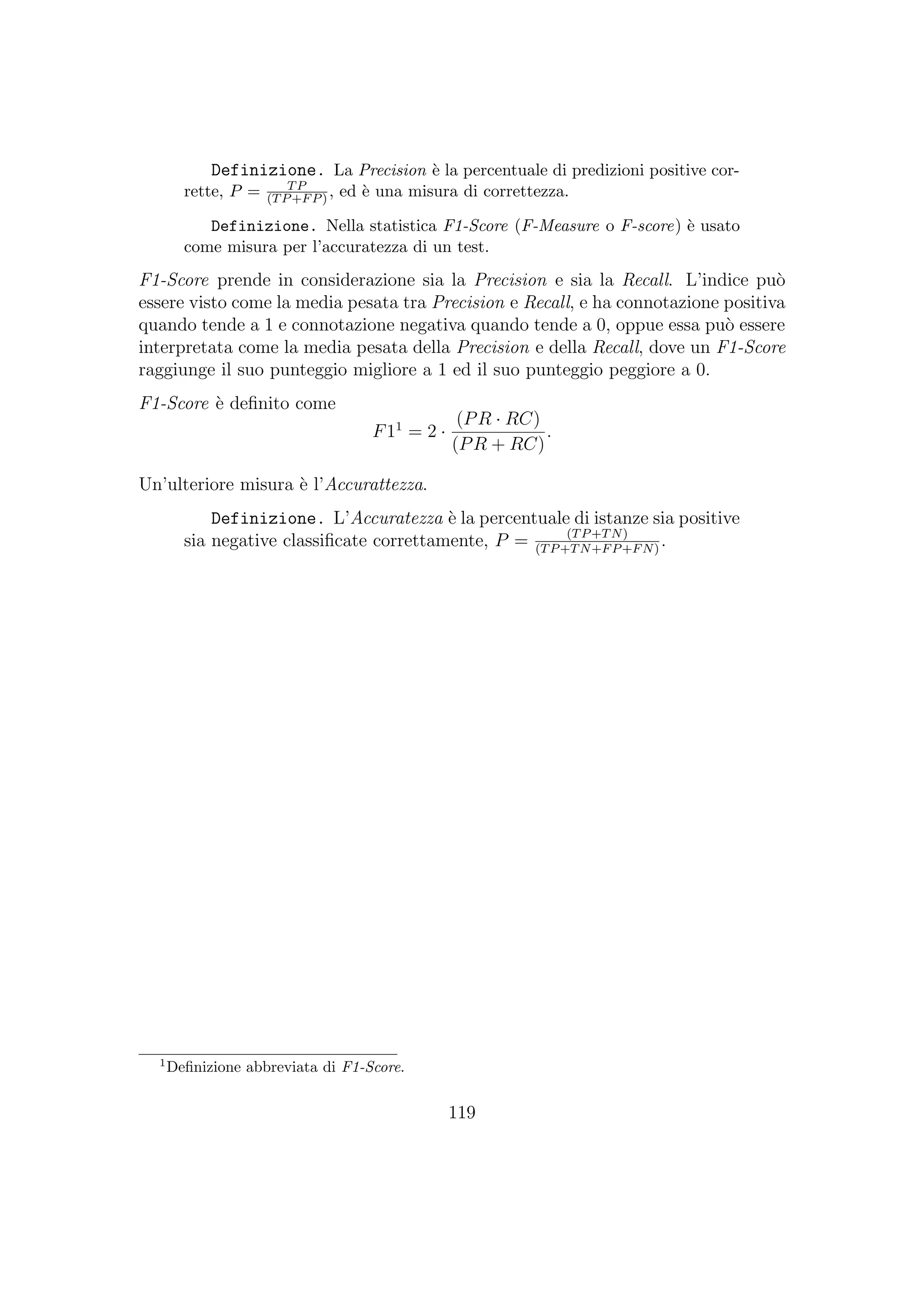 Definizione. La Precision `e la percentuale di predizioni positive cor-
rette, P = TP
(TP+FP), ed `e una misura di correttezza.
Definizione. Nella statistica F1-Score (F-Measure o F-score) `e usato
come misura per l’accuratezza di un test.
F1-Score prende in considerazione sia la Precision e sia la Recall. L’indice pu`o
essere visto come la media pesata tra Precision e Recall, e ha connotazione positiva
quando tende a 1 e connotazione negativa quando tende a 0, oppue essa pu`o essere
interpretata come la media pesata della Precision e della Recall, dove un F1-Score
raggiunge il suo punteggio migliore a 1 ed il suo punteggio peggiore a 0.
F1-Score `e deﬁnito come
F11
= 2 ·
(PR · RC)
(PR + RC)
.
Un’ulteriore misura `e l’Accurattezza.
Definizione. L’Accuratezza `e la percentuale di istanze sia positive
sia negative classiﬁcate correttamente, P = (TP+TN)
(TP+TN+FP+FN)
.
1
Deﬁnizione abbreviata di F1-Score.
119
 