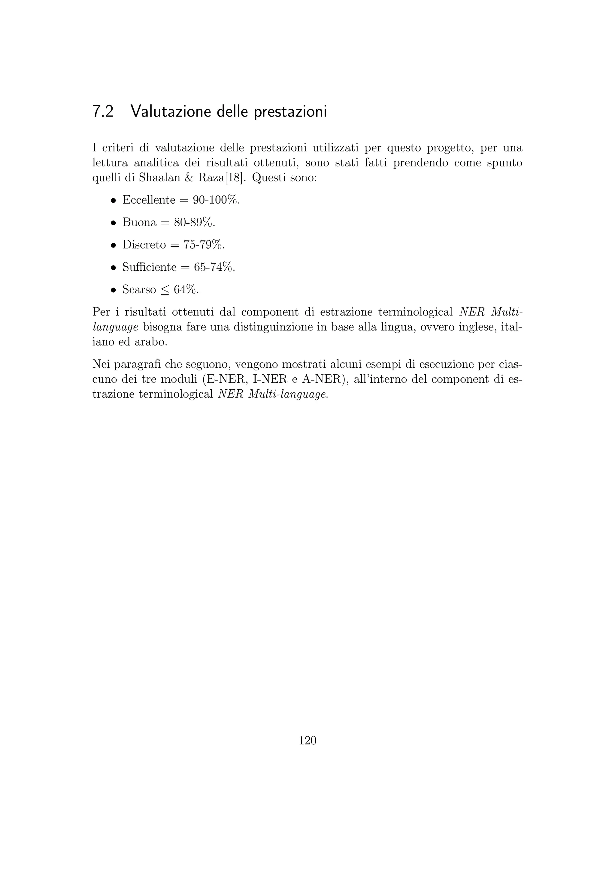 7.2 Valutazione delle prestazioni
I criteri di valutazione delle prestazioni utilizzati per questo progetto, per una
lettura analitica dei risultati ottenuti, sono stati fatti prendendo come spunto
quelli di Shaalan & Raza[18]. Questi sono:
• Eccellente = 90-100%.
• Buona = 80-89%.
• Discreto = 75-79%.
• Suﬃciente = 65-74%.
• Scarso ≤ 64%.
Per i risultati ottenuti dal component di estrazione terminological NER Multi-
language bisogna fare una distinguinzione in base alla lingua, ovvero inglese, ital-
iano ed arabo.
Nei paragraﬁ che seguono, vengono mostrati alcuni esempi di esecuzione per cias-
cuno dei tre moduli (E-NER, I-NER e A-NER), all’interno del component di es-
trazione terminological NER Multi-language.
120
 