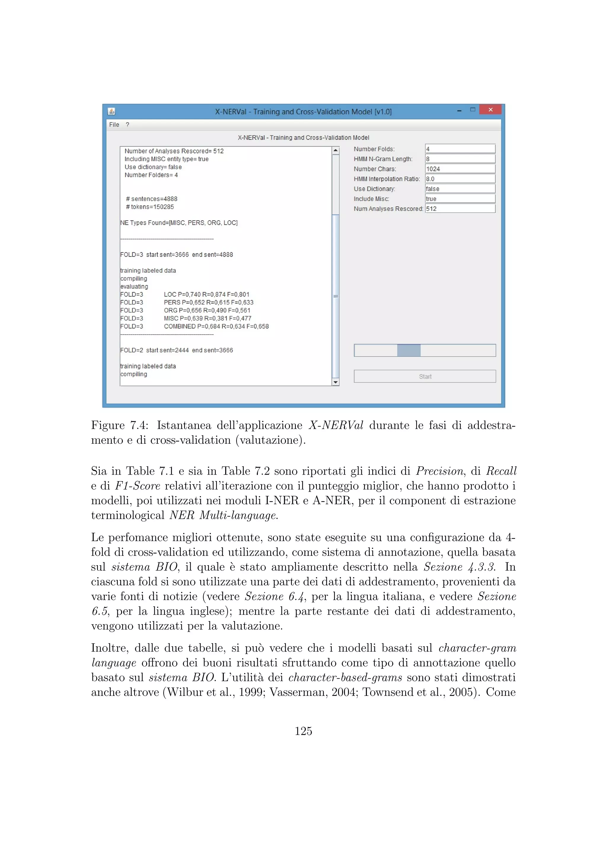 Figure 7.4: Istantanea dell’applicazione X-NERVal durante le fasi di addestra-
mento e di cross-validation (valutazione).
Sia in Table 7.1 e sia in Table 7.2 sono riportati gli indici di Precision, di Recall
e di F1-Score relativi all’iterazione con il punteggio miglior, che hanno prodotto i
modelli, poi utilizzati nei moduli I-NER e A-NER, per il component di estrazione
terminological NER Multi-language.
Le perfomance migliori ottenute, sono state eseguite su una conﬁgurazione da 4-
fold di cross-validation ed utilizzando, come sistema di annotazione, quella basata
sul sistema BIO, il quale `e stato ampliamente descritto nella Sezione 4.3.3. In
ciascuna fold si sono utilizzate una parte dei dati di addestramento, provenienti da
varie fonti di notizie (vedere Sezione 6.4, per la lingua italiana, e vedere Sezione
6.5, per la lingua inglese); mentre la parte restante dei dati di addestramento,
vengono utilizzati per la valutazione.
Inoltre, dalle due tabelle, si pu`o vedere che i modelli basati sul character-gram
language oﬀrono dei buoni risultati sfruttando come tipo di annottazione quello
basato sul sistema BIO. L’utilit`a dei character-based-grams sono stati dimostrati
anche altrove (Wilbur et al., 1999; Vasserman, 2004; Townsend et al., 2005). Come
125
 