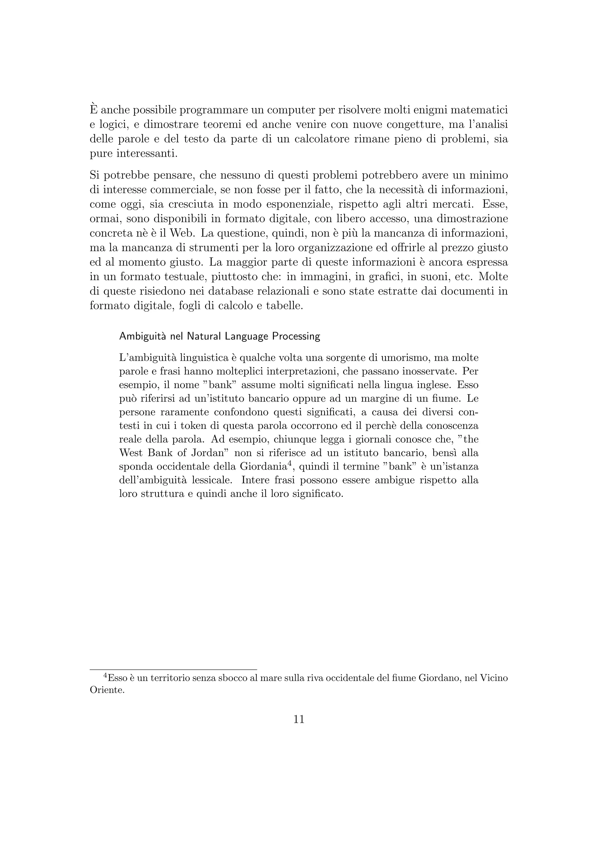 `E anche possibile programmare un computer per risolvere molti enigmi matematici
e logici, e dimostrare teoremi ed anche venire con nuove congetture, ma l’analisi
delle parole e del testo da parte di un calcolatore rimane pieno di problemi, sia
pure interessanti.
Si potrebbe pensare, che nessuno di questi problemi potrebbero avere un minimo
di interesse commerciale, se non fosse per il fatto, che la necessit`a di informazioni,
come oggi, sia cresciuta in modo esponenziale, rispetto agli altri mercati. Esse,
ormai, sono disponibili in formato digitale, con libero accesso, una dimostrazione
concreta n`e `e il Web. La questione, quindi, non `e pi`u la mancanza di informazioni,
ma la mancanza di strumenti per la loro organizzazione ed oﬀrirle al prezzo giusto
ed al momento giusto. La maggior parte di queste informazioni `e ancora espressa
in un formato testuale, piuttosto che: in immagini, in graﬁci, in suoni, etc. Molte
di queste risiedono nei database relazionali e sono state estratte dai documenti in
formato digitale, fogli di calcolo e tabelle.
Ambiguit`a nel Natural Language Processing
L’ambiguit`a linguistica `e qualche volta una sorgente di umorismo, ma molte
parole e frasi hanno molteplici interpretazioni, che passano inosservate. Per
esempio, il nome ”bank” assume molti signiﬁcati nella lingua inglese. Esso
pu`o riferirsi ad un’istituto bancario oppure ad un margine di un ﬁume. Le
persone raramente confondono questi signiﬁcati, a causa dei diversi con-
testi in cui i token di questa parola occorrono ed il perch`e della conoscenza
reale della parola. Ad esempio, chiunque legga i giornali conosce che, ”the
West Bank of Jordan” non si riferisce ad un istituto bancario, bens`ı alla
sponda occidentale della Giordania4, quindi il termine ”bank” `e un’istanza
dell’ambiguit`a lessicale. Intere frasi possono essere ambigue rispetto alla
loro struttura e quindi anche il loro signiﬁcato.
4
Esso `e un territorio senza sbocco al mare sulla riva occidentale del ﬁume Giordano, nel Vicino
Oriente.
11
 