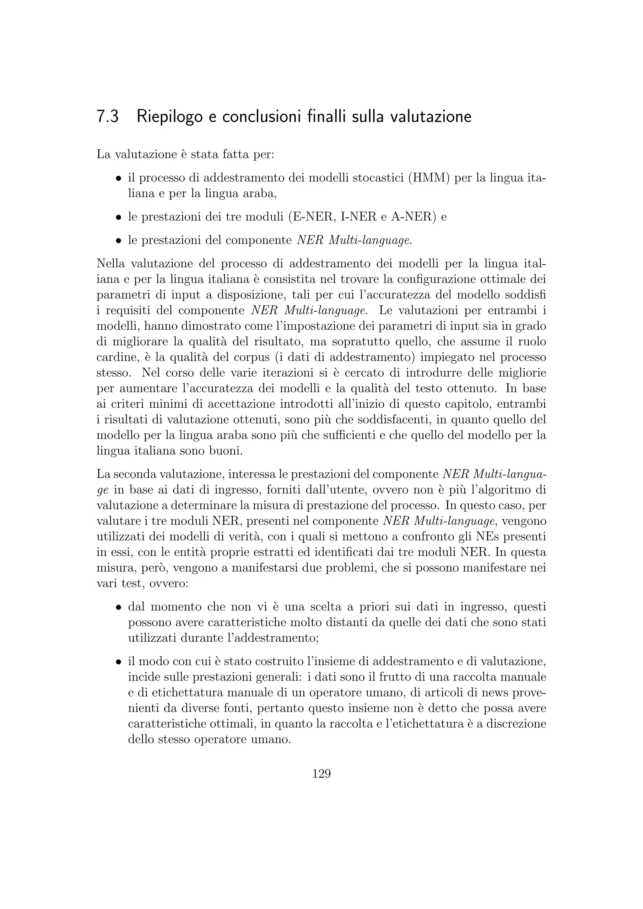 7.3 Riepilogo e conclusioni ﬁnalli sulla valutazione
La valutazione `e stata fatta per:
• il processo di addestramento dei modelli stocastici (HMM) per la lingua ita-
liana e per la lingua araba,
• le prestazioni dei tre moduli (E-NER, I-NER e A-NER) e
• le prestazioni del componente NER Multi-language.
Nella valutazione del processo di addestramento dei modelli per la lingua ital-
iana e per la lingua italiana `e consistita nel trovare la conﬁgurazione ottimale dei
parametri di input a disposizione, tali per cui l’accuratezza del modello soddisﬁ
i requisiti del componente NER Multi-language. Le valutazioni per entrambi i
modelli, hanno dimostrato come l’impostazione dei parametri di input sia in grado
di migliorare la qualit`a del risultato, ma sopratutto quello, che assume il ruolo
cardine, `e la qualit`a del corpus (i dati di addestramento) impiegato nel processo
stesso. Nel corso delle varie iterazioni si `e cercato di introdurre delle migliorie
per aumentare l’accuratezza dei modelli e la qualit`a del testo ottenuto. In base
ai criteri minimi di accettazione introdotti all’inizio di questo capitolo, entrambi
i risultati di valutazione ottenuti, sono pi`u che soddisfacenti, in quanto quello del
modello per la lingua araba sono pi`u che suﬃcienti e che quello del modello per la
lingua italiana sono buoni.
La seconda valutazione, interessa le prestazioni del componente NER Multi-langua-
ge in base ai dati di ingresso, forniti dall’utente, ovvero non `e pi`u l’algoritmo di
valutazione a determinare la misura di prestazione del processo. In questo caso, per
valutare i tre moduli NER, presenti nel componente NER Multi-language, vengono
utilizzati dei modelli di verit`a, con i quali si mettono a confronto gli NEs presenti
in essi, con le entit`a proprie estratti ed identiﬁcati dai tre moduli NER. In questa
misura, per`o, vengono a manifestarsi due problemi, che si possono manifestare nei
vari test, ovvero:
• dal momento che non vi `e una scelta a priori sui dati in ingresso, questi
possono avere caratteristiche molto distanti da quelle dei dati che sono stati
utilizzati durante l’addestramento;
• il modo con cui `e stato costruito l’insieme di addestramento e di valutazione,
incide sulle prestazioni generali: i dati sono il frutto di una raccolta manuale
e di etichettatura manuale di un operatore umano, di articoli di news prove-
nienti da diverse fonti, pertanto questo insieme non `e detto che possa avere
caratteristiche ottimali, in quanto la raccolta e l’etichettatura `e a discrezione
dello stesso operatore umano.
129
 