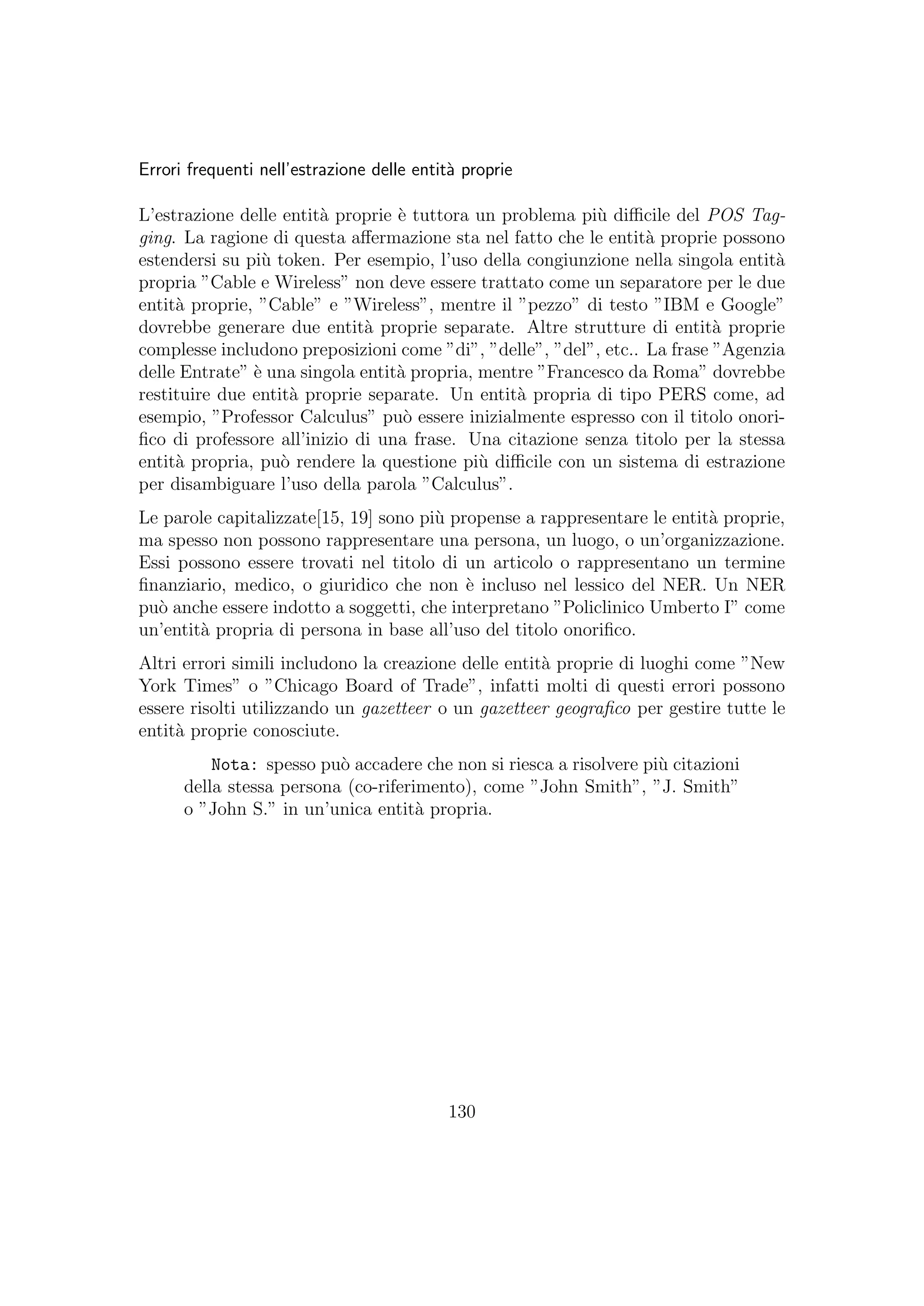 Errori frequenti nell’estrazione delle entit`a proprie
L’estrazione delle entit`a proprie `e tuttora un problema pi`u diﬃcile del POS Tag-
ging. La ragione di questa aﬀermazione sta nel fatto che le entit`a proprie possono
estendersi su pi`u token. Per esempio, l’uso della congiunzione nella singola entit`a
propria ”Cable e Wireless” non deve essere trattato come un separatore per le due
entit`a proprie, ”Cable” e ”Wireless”, mentre il ”pezzo” di testo ”IBM e Google”
dovrebbe generare due entit`a proprie separate. Altre strutture di entit`a proprie
complesse includono preposizioni come ”di”, ”delle”, ”del”, etc.. La frase ”Agenzia
delle Entrate” `e una singola entit`a propria, mentre ”Francesco da Roma” dovrebbe
restituire due entit`a proprie separate. Un entit`a propria di tipo PERS come, ad
esempio, ”Professor Calculus” pu`o essere inizialmente espresso con il titolo onori-
ﬁco di professore all’inizio di una frase. Una citazione senza titolo per la stessa
entit`a propria, pu`o rendere la questione pi`u diﬃcile con un sistema di estrazione
per disambiguare l’uso della parola ”Calculus”.
Le parole capitalizzate[15, 19] sono pi`u propense a rappresentare le entit`a proprie,
ma spesso non possono rappresentare una persona, un luogo, o un’organizzazione.
Essi possono essere trovati nel titolo di un articolo o rappresentano un termine
ﬁnanziario, medico, o giuridico che non `e incluso nel lessico del NER. Un NER
pu`o anche essere indotto a soggetti, che interpretano ”Policlinico Umberto I” come
un’entit`a propria di persona in base all’uso del titolo onoriﬁco.
Altri errori simili includono la creazione delle entit`a proprie di luoghi come ”New
York Times” o ”Chicago Board of Trade”, infatti molti di questi errori possono
essere risolti utilizzando un gazetteer o un gazetteer geograﬁco per gestire tutte le
entit`a proprie conosciute.
Nota: spesso pu`o accadere che non si riesca a risolvere pi`u citazioni
della stessa persona (co-riferimento), come ”John Smith”, ”J. Smith”
o ”John S.” in un’unica entit`a propria.
130
 