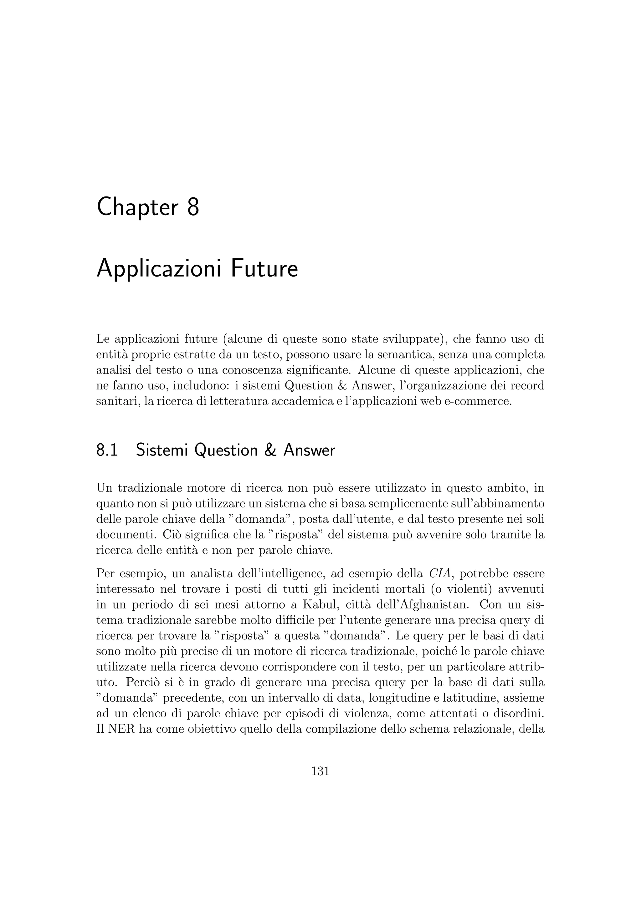Chapter 8
Applicazioni Future
Le applicazioni future (alcune di queste sono state sviluppate), che fanno uso di
entit`a proprie estratte da un testo, possono usare la semantica, senza una completa
analisi del testo o una conoscenza signiﬁcante. Alcune di queste applicazioni, che
ne fanno uso, includono: i sistemi Question & Answer, l’organizzazione dei record
sanitari, la ricerca di letteratura accademica e l’applicazioni web e-commerce.
8.1 Sistemi Question & Answer
Un tradizionale motore di ricerca non pu`o essere utilizzato in questo ambito, in
quanto non si pu`o utilizzare un sistema che si basa semplicemente sull’abbinamento
delle parole chiave della ”domanda”, posta dall’utente, e dal testo presente nei soli
documenti. Ci`o signiﬁca che la ”risposta” del sistema pu`o avvenire solo tramite la
ricerca delle entit`a e non per parole chiave.
Per esempio, un analista dell’intelligence, ad esempio della CIA, potrebbe essere
interessato nel trovare i posti di tutti gli incidenti mortali (o violenti) avvenuti
in un periodo di sei mesi attorno a Kabul, citt`a dell’Afghanistan. Con un sis-
tema tradizionale sarebbe molto diﬃcile per l’utente generare una precisa query di
ricerca per trovare la ”risposta” a questa ”domanda”. Le query per le basi di dati
sono molto pi`u precise di un motore di ricerca tradizionale, poich´e le parole chiave
utilizzate nella ricerca devono corrispondere con il testo, per un particolare attrib-
uto. Perci`o si `e in grado di generare una precisa query per la base di dati sulla
”domanda” precedente, con un intervallo di data, longitudine e latitudine, assieme
ad un elenco di parole chiave per episodi di violenza, come attentati o disordini.
Il NER ha come obiettivo quello della compilazione dello schema relazionale, della
131
 
