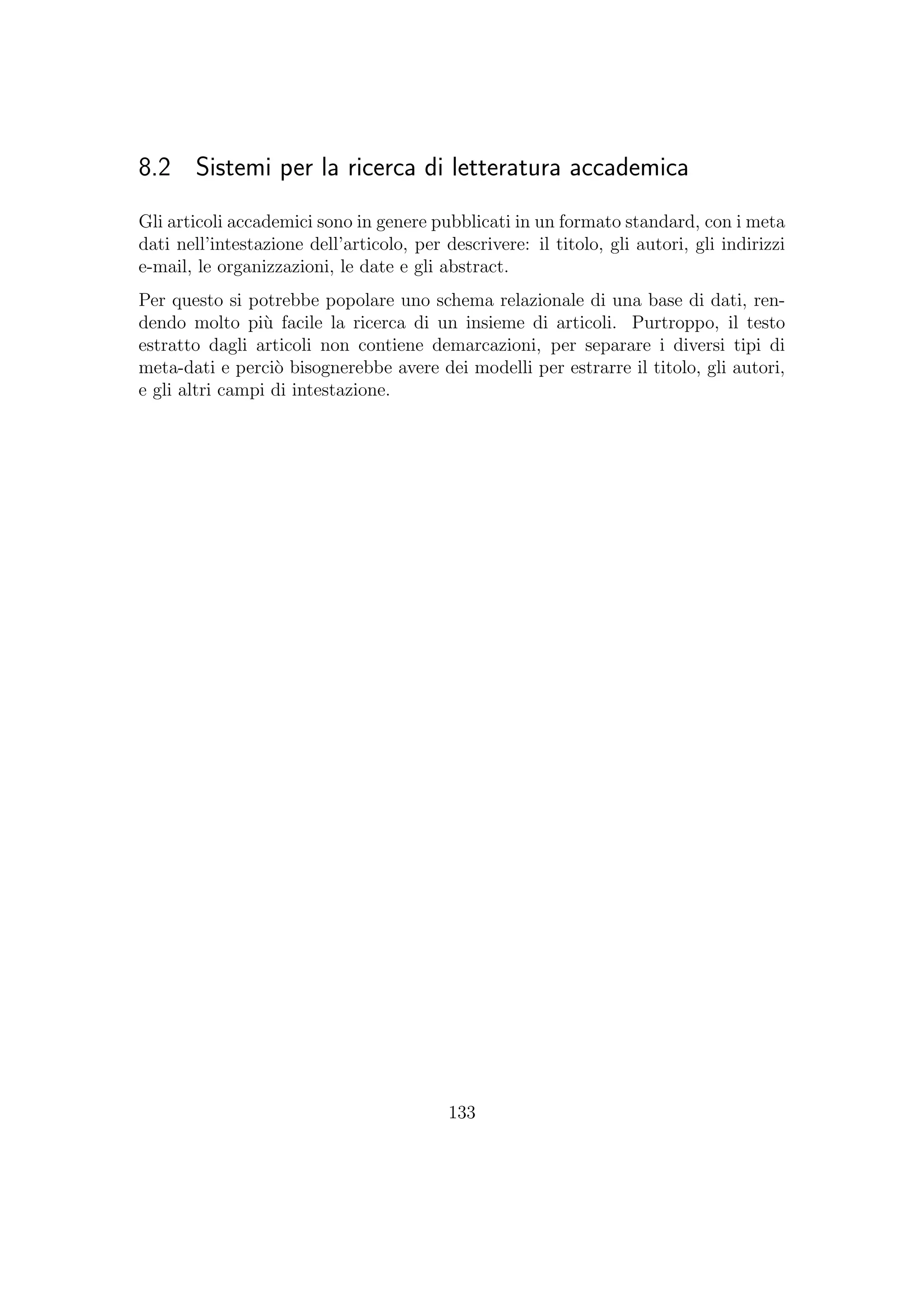 8.2 Sistemi per la ricerca di letteratura accademica
Gli articoli accademici sono in genere pubblicati in un formato standard, con i meta
dati nell’intestazione dell’articolo, per descrivere: il titolo, gli autori, gli indirizzi
e-mail, le organizzazioni, le date e gli abstract.
Per questo si potrebbe popolare uno schema relazionale di una base di dati, ren-
dendo molto pi`u facile la ricerca di un insieme di articoli. Purtroppo, il testo
estratto dagli articoli non contiene demarcazioni, per separare i diversi tipi di
meta-dati e perci`o bisognerebbe avere dei modelli per estrarre il titolo, gli autori,
e gli altri campi di intestazione.
133
 