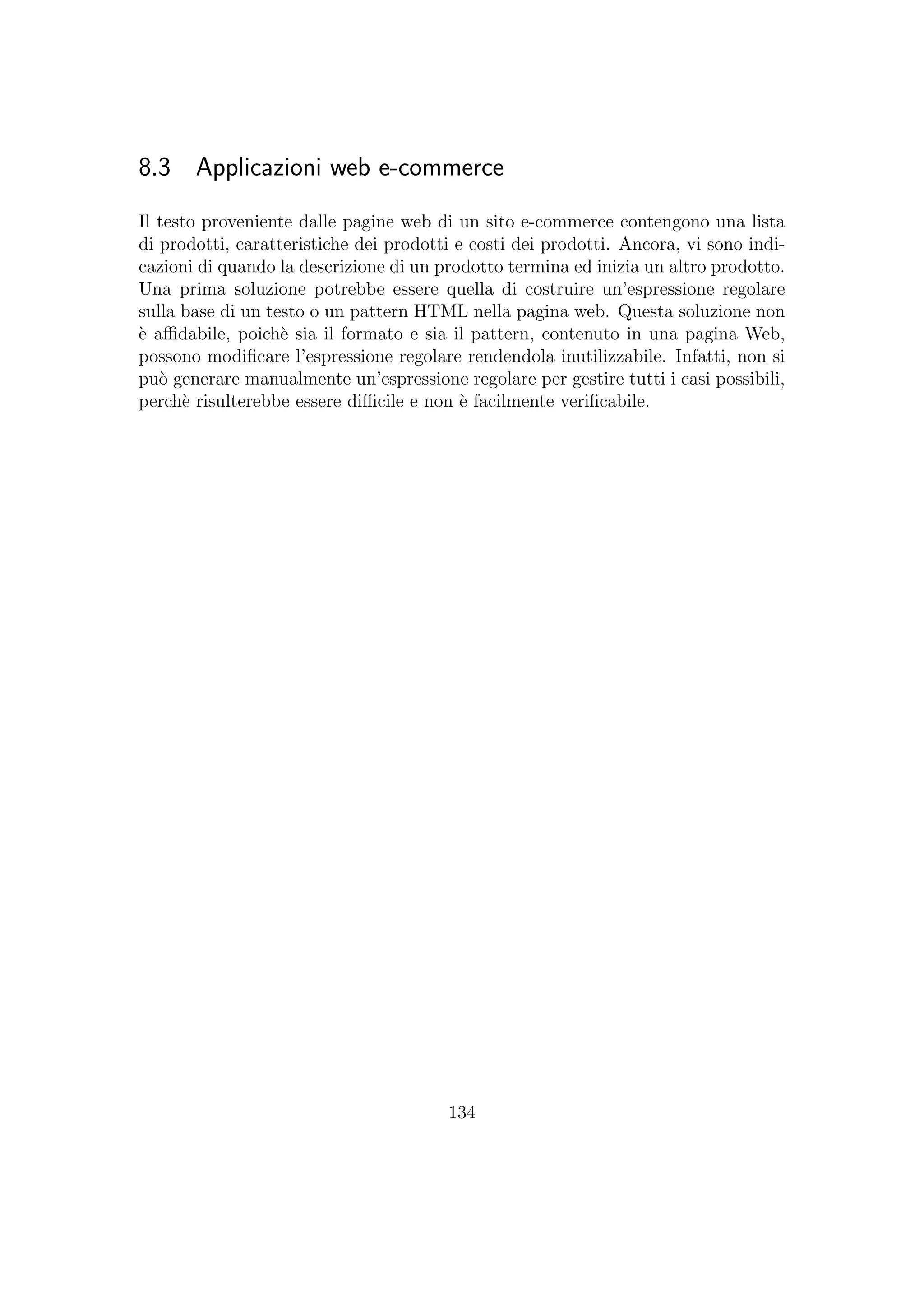 8.3 Applicazioni web e-commerce
Il testo proveniente dalle pagine web di un sito e-commerce contengono una lista
di prodotti, caratteristiche dei prodotti e costi dei prodotti. Ancora, vi sono indi-
cazioni di quando la descrizione di un prodotto termina ed inizia un altro prodotto.
Una prima soluzione potrebbe essere quella di costruire un’espressione regolare
sulla base di un testo o un pattern HTML nella pagina web. Questa soluzione non
`e aﬃdabile, poich`e sia il formato e sia il pattern, contenuto in una pagina Web,
possono modiﬁcare l’espressione regolare rendendola inutilizzabile. Infatti, non si
pu`o generare manualmente un’espressione regolare per gestire tutti i casi possibili,
perch`e risulterebbe essere diﬃcile e non `e facilmente veriﬁcabile.
134
 