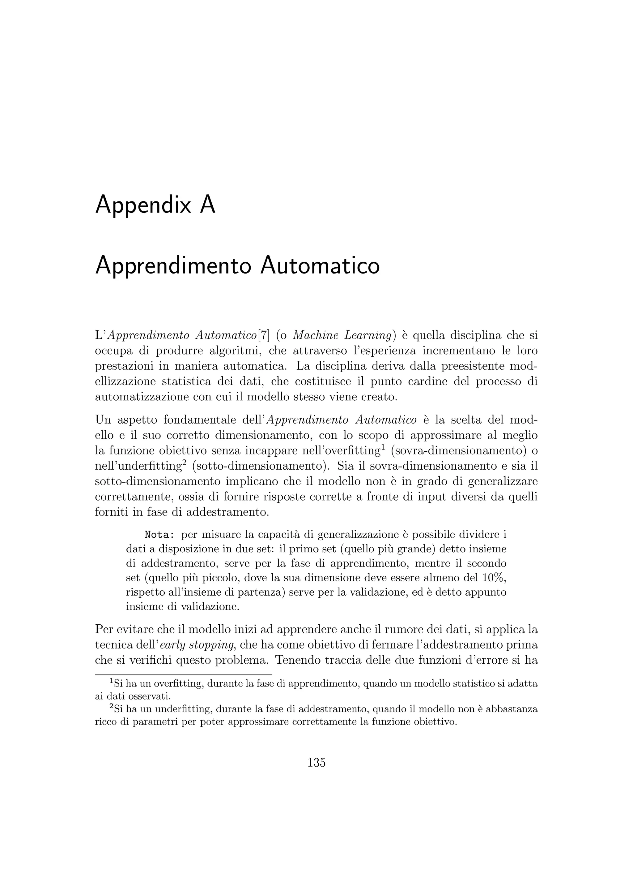 Appendix A
Apprendimento Automatico
L’Apprendimento Automatico[7] (o Machine Learning) `e quella disciplina che si
occupa di produrre algoritmi, che attraverso l’esperienza incrementano le loro
prestazioni in maniera automatica. La disciplina deriva dalla preesistente mod-
ellizzazione statistica dei dati, che costituisce il punto cardine del processo di
automatizzazione con cui il modello stesso viene creato.
Un aspetto fondamentale dell’Apprendimento Automatico `e la scelta del mod-
ello e il suo corretto dimensionamento, con lo scopo di approssimare al meglio
la funzione obiettivo senza incappare nell’overﬁtting1
(sovra-dimensionamento) o
nell’underﬁtting2
(sotto-dimensionamento). Sia il sovra-dimensionamento e sia il
sotto-dimensionamento implicano che il modello non `e in grado di generalizzare
correttamente, ossia di fornire risposte corrette a fronte di input diversi da quelli
forniti in fase di addestramento.
Nota: per misuare la capacit`a di generalizzazione `e possibile dividere i
dati a disposizione in due set: il primo set (quello pi`u grande) detto insieme
di addestramento, serve per la fase di apprendimento, mentre il secondo
set (quello pi`u piccolo, dove la sua dimensione deve essere almeno del 10%,
rispetto all’insieme di partenza) serve per la validazione, ed `e detto appunto
insieme di validazione.
Per evitare che il modello inizi ad apprendere anche il rumore dei dati, si applica la
tecnica dell’early stopping, che ha come obiettivo di fermare l’addestramento prima
che si veriﬁchi questo problema. Tenendo traccia delle due funzioni d’errore si ha
1
Si ha un overﬁtting, durante la fase di apprendimento, quando un modello statistico si adatta
ai dati osservati.
2
Si ha un underﬁtting, durante la fase di addestramento, quando il modello non `e abbastanza
ricco di parametri per poter approssimare correttamente la funzione obiettivo.
135
 