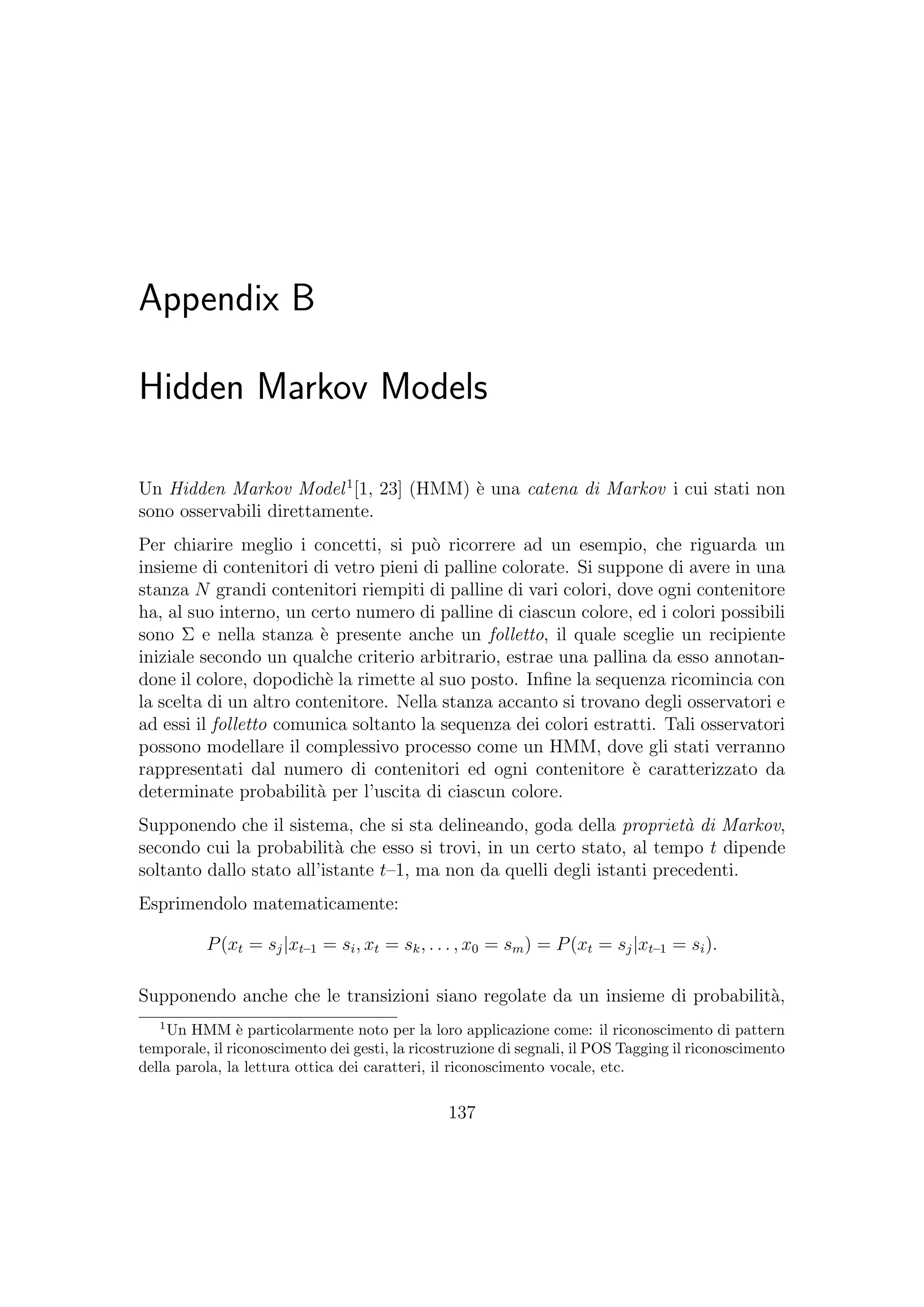 Appendix B
Hidden Markov Models
Un Hidden Markov Model1
[1, 23] (HMM) `e una catena di Markov i cui stati non
sono osservabili direttamente.
Per chiarire meglio i concetti, si pu`o ricorrere ad un esempio, che riguarda un
insieme di contenitori di vetro pieni di palline colorate. Si suppone di avere in una
stanza N grandi contenitori riempiti di palline di vari colori, dove ogni contenitore
ha, al suo interno, un certo numero di palline di ciascun colore, ed i colori possibili
sono Σ e nella stanza `e presente anche un folletto, il quale sceglie un recipiente
iniziale secondo un qualche criterio arbitrario, estrae una pallina da esso annotan-
done il colore, dopodich`e la rimette al suo posto. Inﬁne la sequenza ricomincia con
la scelta di un altro contenitore. Nella stanza accanto si trovano degli osservatori e
ad essi il folletto comunica soltanto la sequenza dei colori estratti. Tali osservatori
possono modellare il complessivo processo come un HMM, dove gli stati verranno
rappresentati dal numero di contenitori ed ogni contenitore `e caratterizzato da
determinate probabilit`a per l’uscita di ciascun colore.
Supponendo che il sistema, che si sta delineando, goda della propriet`a di Markov,
secondo cui la probabilit`a che esso si trovi, in un certo stato, al tempo t dipende
soltanto dallo stato all’istante t–1, ma non da quelli degli istanti precedenti.
Esprimendolo matematicamente:
P(xt = sj|xt–1 = si, xt = sk, . . . , x0 = sm) = P(xt = sj|xt–1 = si).
Supponendo anche che le transizioni siano regolate da un insieme di probabilit`a,
1
Un HMM `e particolarmente noto per la loro applicazione come: il riconoscimento di pattern
temporale, il riconoscimento dei gesti, la ricostruzione di segnali, il POS Tagging il riconoscimento
della parola, la lettura ottica dei caratteri, il riconoscimento vocale, etc.
137
 