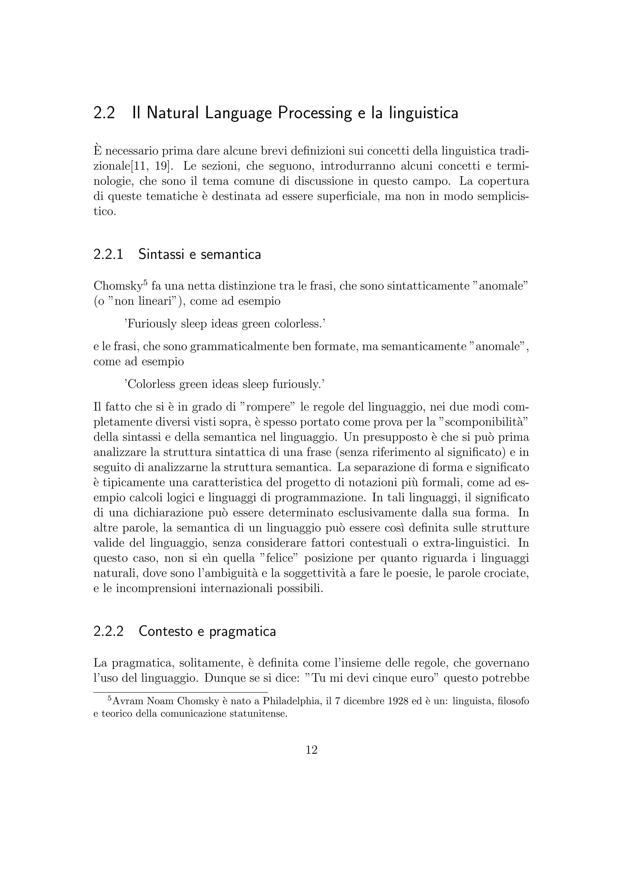 2.2 Il Natural Language Processing e la linguistica
`E necessario prima dare alcune brevi deﬁnizioni sui concetti della linguistica tradi-
zionale[11, 19]. Le sezioni, che seguono, introdurranno alcuni concetti e termi-
nologie, che sono il tema comune di discussione in questo campo. La copertura
di queste tematiche `e destinata ad essere superﬁciale, ma non in modo semplicis-
tico.
2.2.1 Sintassi e semantica
Chomsky5
fa una netta distinzione tra le frasi, che sono sintatticamente ”anomale”
(o ”non lineari”), come ad esempio
’Furiously sleep ideas green colorless.’
e le frasi, che sono grammaticalmente ben formate, ma semanticamente ”anomale”,
come ad esempio
’Colorless green ideas sleep furiously.’
Il fatto che si `e in grado di ”rompere” le regole del linguaggio, nei due modi com-
pletamente diversi visti sopra, `e spesso portato come prova per la ”scomponibilit`a”
della sintassi e della semantica nel linguaggio. Un presupposto `e che si pu`o prima
analizzare la struttura sintattica di una frase (senza riferimento al signiﬁcato) e in
seguito di analizzarne la struttura semantica. La separazione di forma e signiﬁcato
`e tipicamente una caratteristica del progetto di notazioni pi`u formali, come ad es-
empio calcoli logici e linguaggi di programmazione. In tali linguaggi, il signiﬁcato
di una dichiarazione pu`o essere determinato esclusivamente dalla sua forma. In
altre parole, la semantica di un linguaggio pu`o essere cos`ı deﬁnita sulle strutture
valide del linguaggio, senza considerare fattori contestuali o extra-linguistici. In
questo caso, non si e`ın quella ”felice” posizione per quanto riguarda i linguaggi
naturali, dove sono l’ambiguit`a e la soggettivit`a a fare le poesie, le parole crociate,
e le incomprensioni internazionali possibili.
2.2.2 Contesto e pragmatica
La pragmatica, solitamente, `e deﬁnita come l’insieme delle regole, che governano
l’uso del linguaggio. Dunque se si dice: ”Tu mi devi cinque euro” questo potrebbe
5
Avram Noam Chomsky `e nato a Philadelphia, il 7 dicembre 1928 ed `e un: linguista, ﬁlosofo
e teorico della comunicazione statunitense.
12
 