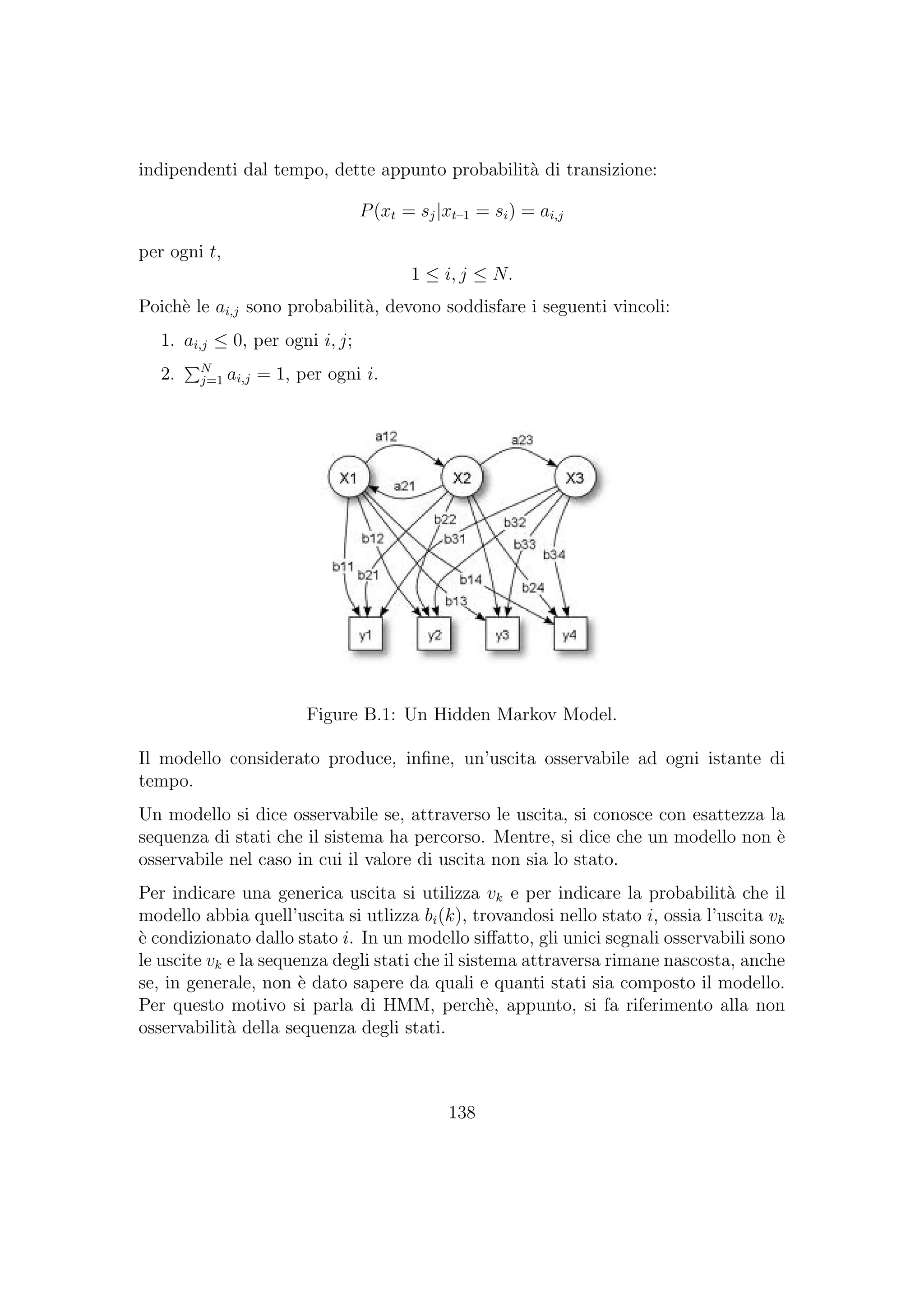 indipendenti dal tempo, dette appunto probabilit`a di transizione:
P(xt = sj|xt–1 = si) = ai,j
per ogni t,
1 ≤ i, j ≤ N.
Poich`e le ai,j sono probabilit`a, devono soddisfare i seguenti vincoli:
1. ai,j ≤ 0, per ogni i, j;
2. N
j=1 ai,j = 1, per ogni i.
Figure B.1: Un Hidden Markov Model.
Il modello considerato produce, inﬁne, un’uscita osservabile ad ogni istante di
tempo.
Un modello si dice osservabile se, attraverso le uscita, si conosce con esattezza la
sequenza di stati che il sistema ha percorso. Mentre, si dice che un modello non `e
osservabile nel caso in cui il valore di uscita non sia lo stato.
Per indicare una generica uscita si utilizza vk e per indicare la probabilit`a che il
modello abbia quell’uscita si utlizza bi(k), trovandosi nello stato i, ossia l’uscita vk
`e condizionato dallo stato i. In un modello siﬀatto, gli unici segnali osservabili sono
le uscite vk e la sequenza degli stati che il sistema attraversa rimane nascosta, anche
se, in generale, non `e dato sapere da quali e quanti stati sia composto il modello.
Per questo motivo si parla di HMM, perch`e, appunto, si fa riferimento alla non
osservabilit`a della sequenza degli stati.
138
 