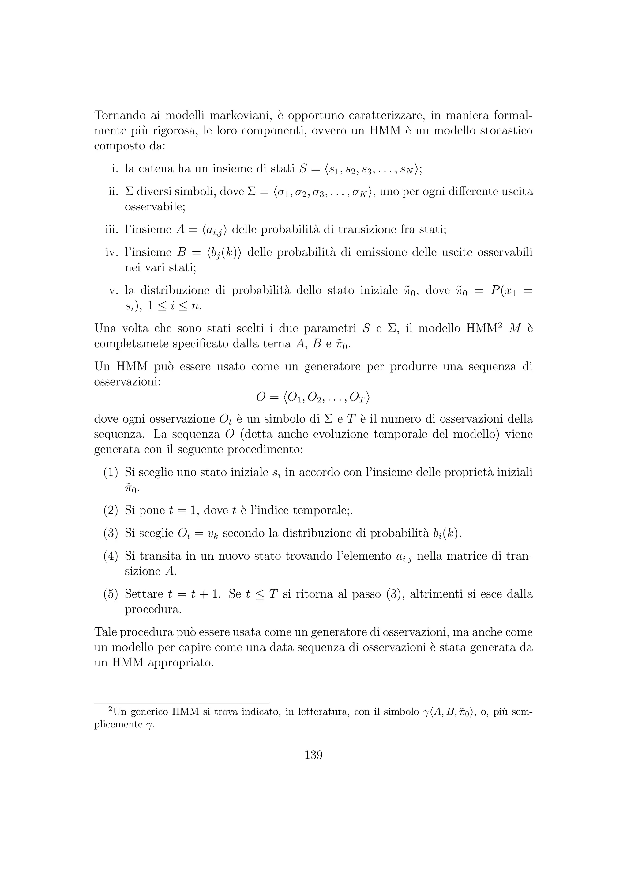 Tornando ai modelli markoviani, `e opportuno caratterizzare, in maniera formal-
mente pi`u rigorosa, le loro componenti, ovvero un HMM `e un modello stocastico
composto da:
i. la catena ha un insieme di stati S = s1, s2, s3, . . . , sN ;
ii. Σ diversi simboli, dove Σ = σ1, σ2, σ3, . . . , σK , uno per ogni diﬀerente uscita
osservabile;
iii. l’insieme A = ai,j delle probabilit`a di transizione fra stati;
iv. l’insieme B = bj(k) delle probabilit`a di emissione delle uscite osservabili
nei vari stati;
v. la distribuzione di probabilit`a dello stato iniziale ˜π0, dove ˜π0 = P(x1 =
si), 1 ≤ i ≤ n.
Una volta che sono stati scelti i due parametri S e Σ, il modello HMM2
M `e
completamete speciﬁcato dalla terna A, B e ˜π0.
Un HMM pu`o essere usato come un generatore per produrre una sequenza di
osservazioni:
O = O1, O2, . . . , OT
dove ogni osservazione Ot `e un simbolo di Σ e T `e il numero di osservazioni della
sequenza. La sequenza O (detta anche evoluzione temporale del modello) viene
generata con il seguente procedimento:
(1) Si sceglie uno stato iniziale si in accordo con l’insieme delle propriet`a iniziali
˜π0.
(2) Si pone t = 1, dove t `e l’indice temporale;.
(3) Si sceglie Ot = vk secondo la distribuzione di probabilit`a bi(k).
(4) Si transita in un nuovo stato trovando l’elemento ai,j nella matrice di tran-
sizione A.
(5) Settare t = t + 1. Se t ≤ T si ritorna al passo (3), altrimenti si esce dalla
procedura.
Tale procedura pu`o essere usata come un generatore di osservazioni, ma anche come
un modello per capire come una data sequenza di osservazioni `e stata generata da
un HMM appropriato.
2
Un generico HMM si trova indicato, in letteratura, con il simbolo γ A, B, ˜π0 , o, pi`u sem-
plicemente γ.
139
 
