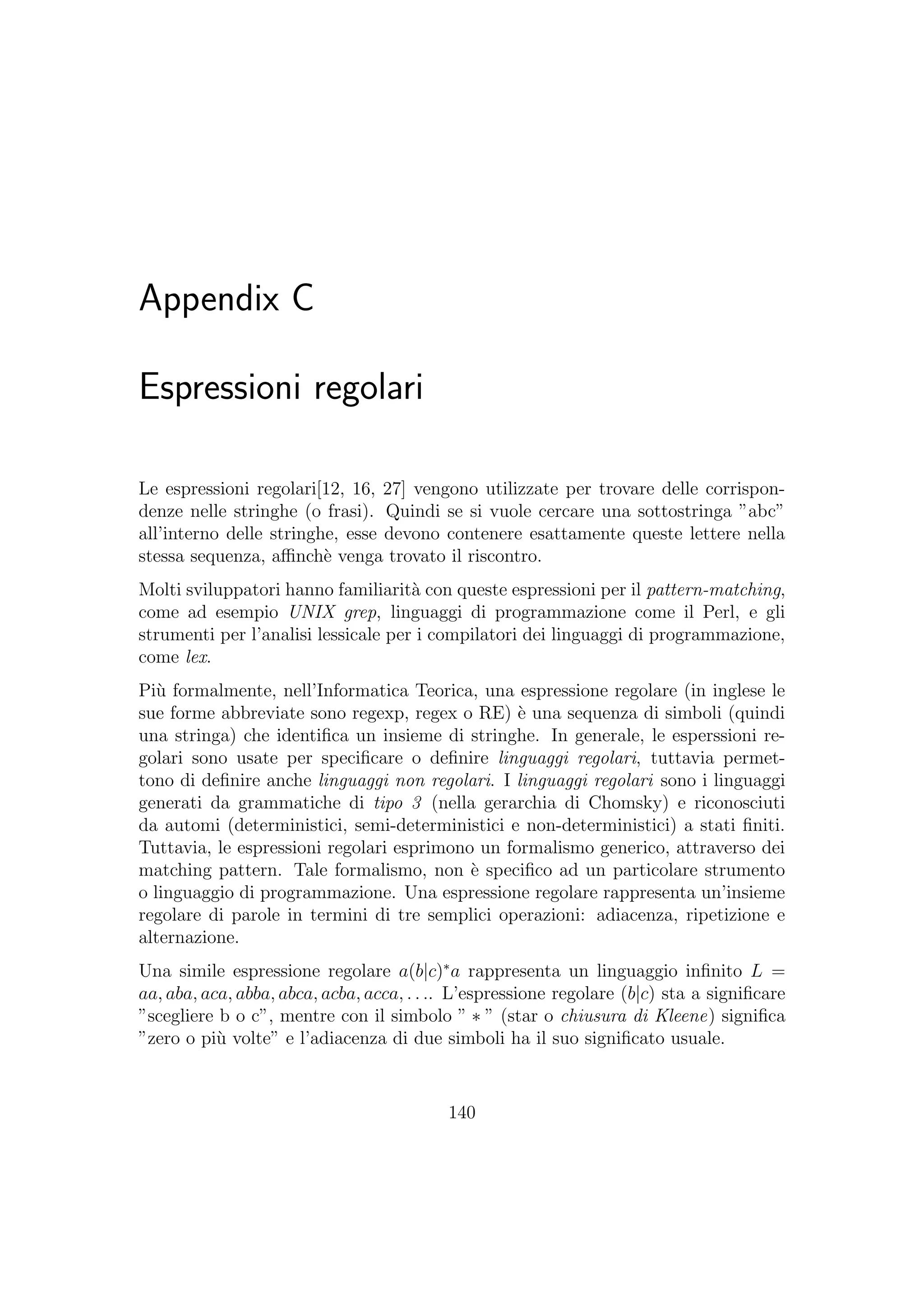 Appendix C
Espressioni regolari
Le espressioni regolari[12, 16, 27] vengono utilizzate per trovare delle corrispon-
denze nelle stringhe (o frasi). Quindi se si vuole cercare una sottostringa ”abc”
all’interno delle stringhe, esse devono contenere esattamente queste lettere nella
stessa sequenza, aﬃnch`e venga trovato il riscontro.
Molti sviluppatori hanno familiarit`a con queste espressioni per il pattern-matching,
come ad esempio UNIX grep, linguaggi di programmazione come il Perl, e gli
strumenti per l’analisi lessicale per i compilatori dei linguaggi di programmazione,
come lex.
Pi`u formalmente, nell’Informatica Teorica, una espressione regolare (in inglese le
sue forme abbreviate sono regexp, regex o RE) `e una sequenza di simboli (quindi
una stringa) che identiﬁca un insieme di stringhe. In generale, le esperssioni re-
golari sono usate per speciﬁcare o deﬁnire linguaggi regolari, tuttavia permet-
tono di deﬁnire anche linguaggi non regolari. I linguaggi regolari sono i linguaggi
generati da grammatiche di tipo 3 (nella gerarchia di Chomsky) e riconosciuti
da automi (deterministici, semi-deterministici e non-deterministici) a stati ﬁniti.
Tuttavia, le espressioni regolari esprimono un formalismo generico, attraverso dei
matching pattern. Tale formalismo, non `e speciﬁco ad un particolare strumento
o linguaggio di programmazione. Una espressione regolare rappresenta un’insieme
regolare di parole in termini di tre semplici operazioni: adiacenza, ripetizione e
alternazione.
Una simile espressione regolare a(b|c)∗
a rappresenta un linguaggio inﬁnito L =
aa, aba, aca, abba, abca, acba, acca, . . .. L’espressione regolare (b|c) sta a signiﬁcare
”scegliere b o c”, mentre con il simbolo ” ∗ ” (star o chiusura di Kleene) signiﬁca
”zero o pi`u volte” e l’adiacenza di due simboli ha il suo signiﬁcato usuale.
140
 