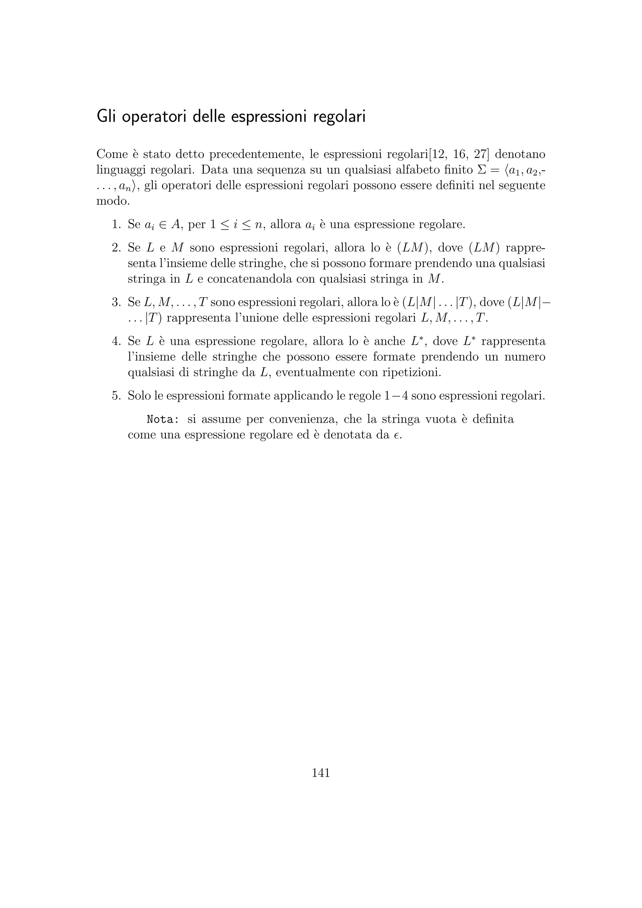 Gli operatori delle espressioni regolari
Come `e stato detto precedentemente, le espressioni regolari[12, 16, 27] denotano
linguaggi regolari. Data una sequenza su un qualsiasi alfabeto ﬁnito Σ = a1, a2,-
. . . , an , gli operatori delle espressioni regolari possono essere deﬁniti nel seguente
modo.
1. Se ai ∈ A, per 1 ≤ i ≤ n, allora ai `e una espressione regolare.
2. Se L e M sono espressioni regolari, allora lo `e (LM), dove (LM) rappre-
senta l’insieme delle stringhe, che si possono formare prendendo una qualsiasi
stringa in L e concatenandola con qualsiasi stringa in M.
3. Se L, M, . . . , T sono espressioni regolari, allora lo `e (L|M| . . . |T), dove (L|M|−
. . . |T) rappresenta l’unione delle espressioni regolari L, M, . . . , T.
4. Se L `e una espressione regolare, allora lo `e anche L∗
, dove L∗
rappresenta
l’insieme delle stringhe che possono essere formate prendendo un numero
qualsiasi di stringhe da L, eventualmente con ripetizioni.
5. Solo le espressioni formate applicando le regole 1−4 sono espressioni regolari.
Nota: si assume per convenienza, che la stringa vuota `e deﬁnita
come una espressione regolare ed `e denotata da .
141
 