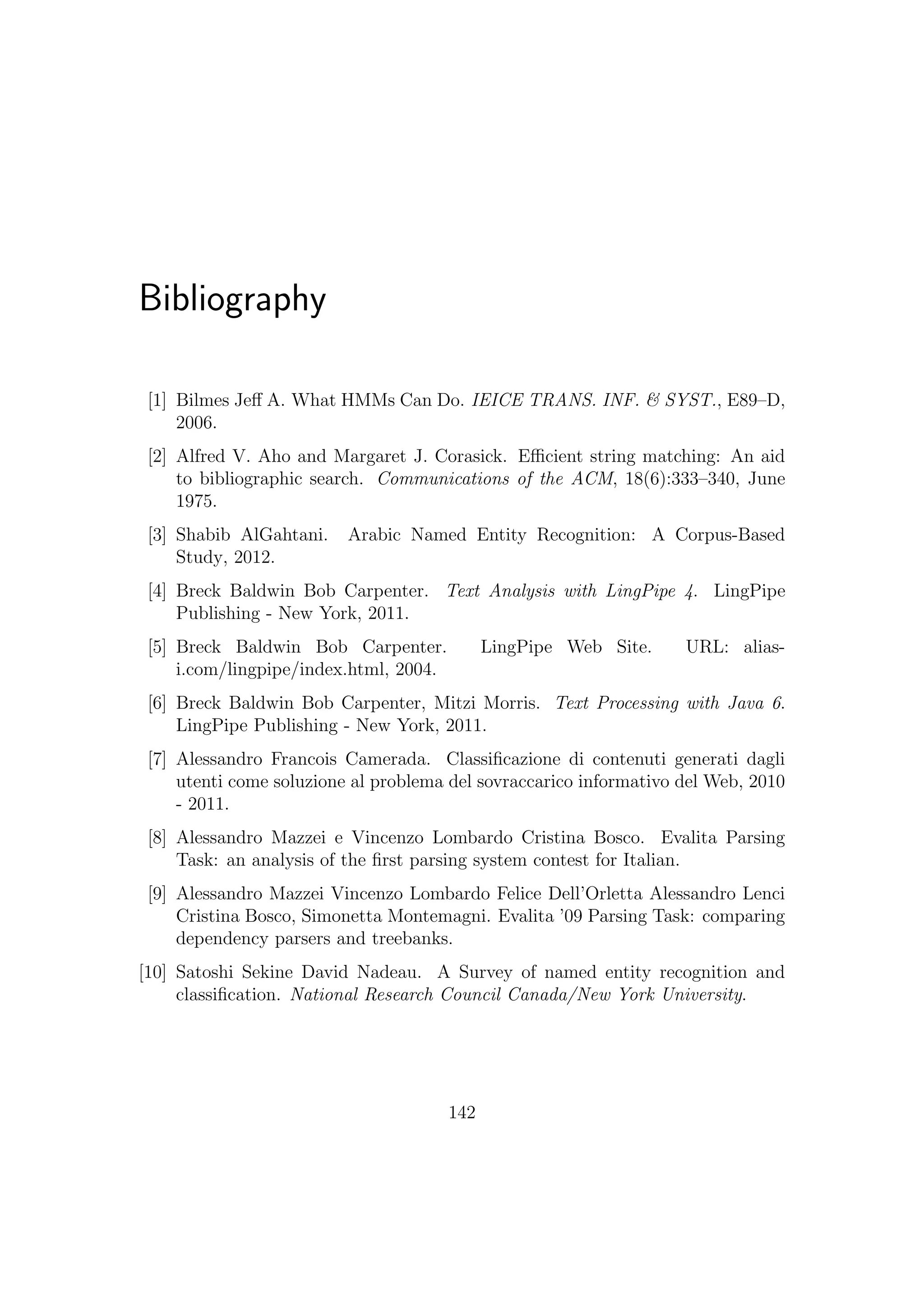 Bibliography
[1] Bilmes Jeﬀ A. What HMMs Can Do. IEICE TRANS. INF. & SYST., E89–D,
2006.
[2] Alfred V. Aho and Margaret J. Corasick. Eﬃcient string matching: An aid
to bibliographic search. Communications of the ACM, 18(6):333–340, June
1975.
[3] Shabib AlGahtani. Arabic Named Entity Recognition: A Corpus-Based
Study, 2012.
[4] Breck Baldwin Bob Carpenter. Text Analysis with LingPipe 4. LingPipe
Publishing - New York, 2011.
[5] Breck Baldwin Bob Carpenter. LingPipe Web Site. URL: alias-
i.com/lingpipe/index.html, 2004.
[6] Breck Baldwin Bob Carpenter, Mitzi Morris. Text Processing with Java 6.
LingPipe Publishing - New York, 2011.
[7] Alessandro Francois Camerada. Classiﬁcazione di contenuti generati dagli
utenti come soluzione al problema del sovraccarico informativo del Web, 2010
- 2011.
[8] Alessandro Mazzei e Vincenzo Lombardo Cristina Bosco. Evalita Parsing
Task: an analysis of the ﬁrst parsing system contest for Italian.
[9] Alessandro Mazzei Vincenzo Lombardo Felice Dell’Orletta Alessandro Lenci
Cristina Bosco, Simonetta Montemagni. Evalita ’09 Parsing Task: comparing
dependency parsers and treebanks.
[10] Satoshi Sekine David Nadeau. A Survey of named entity recognition and
classiﬁcation. National Research Council Canada/New York University.
142
 